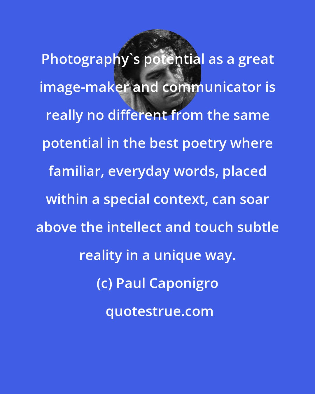 Paul Caponigro: Photography's potential as a great image-maker and communicator is really no different from the same potential in the best poetry where familiar, everyday words, placed within a special context, can soar above the intellect and touch subtle reality in a unique way.