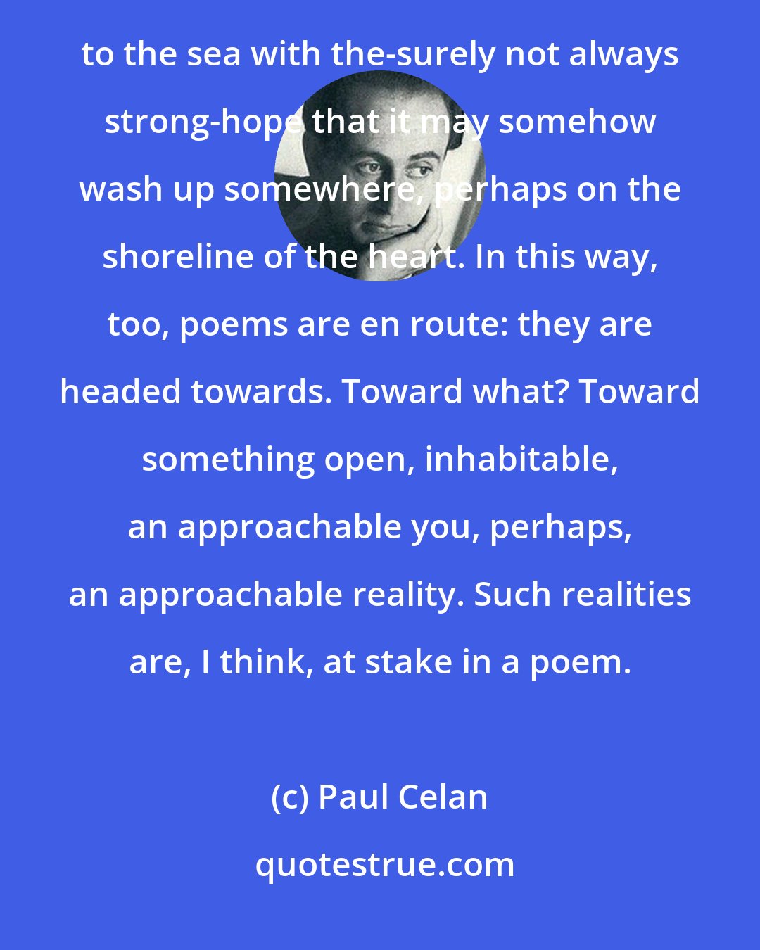 Paul Celan: A poem, being an instance of language, hence essentially dialogue, may be a letter in a bottle thrown out to the sea with the-surely not always strong-hope that it may somehow wash up somewhere, perhaps on the shoreline of the heart. In this way, too, poems are en route: they are headed towards. Toward what? Toward something open, inhabitable, an approachable you, perhaps, an approachable reality. Such realities are, I think, at stake in a poem.