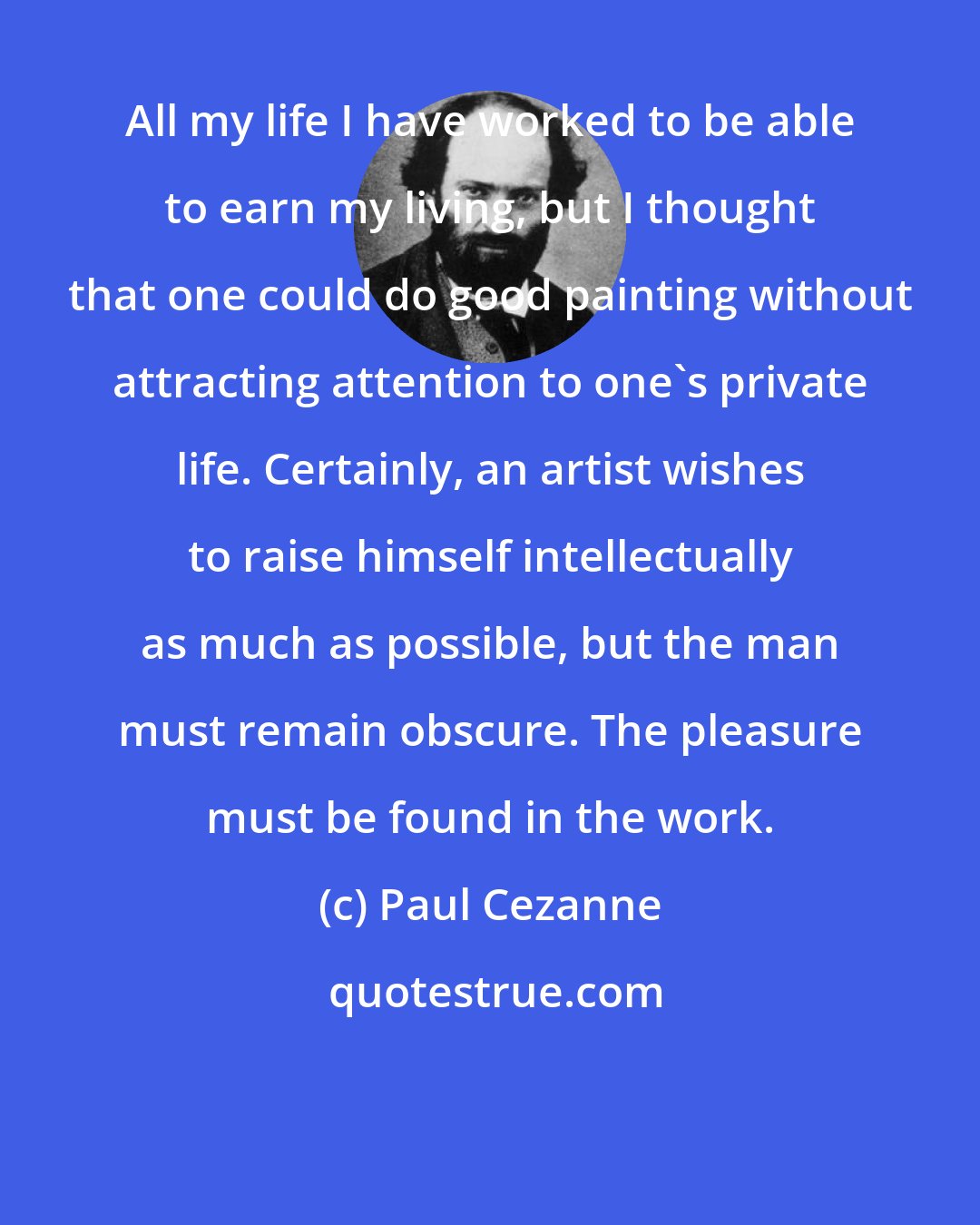 Paul Cezanne: All my life I have worked to be able to earn my living, but I thought that one could do good painting without attracting attention to one's private life. Certainly, an artist wishes to raise himself intellectually as much as possible, but the man must remain obscure. The pleasure must be found in the work.