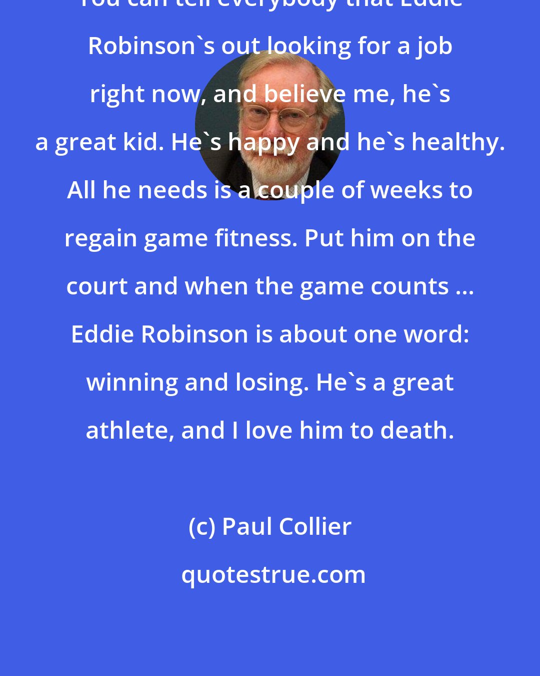 Paul Collier: You can tell everybody that Eddie Robinson's out looking for a job right now, and believe me, he's a great kid. He's happy and he's healthy. All he needs is a couple of weeks to regain game fitness. Put him on the court and when the game counts ... Eddie Robinson is about one word: winning and losing. He's a great athlete, and I love him to death.