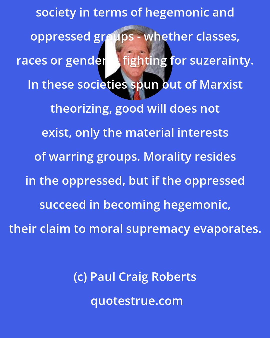 Paul Craig Roberts: American liberty is being destroyed by Marxist doctrines that explain society in terms of hegemonic and oppressed groups - whether classes, races or genders - fighting for suzerainty. In these societies spun out of Marxist theorizing, good will does not exist, only the material interests of warring groups. Morality resides in the oppressed, but if the oppressed succeed in becoming hegemonic, their claim to moral supremacy evaporates.