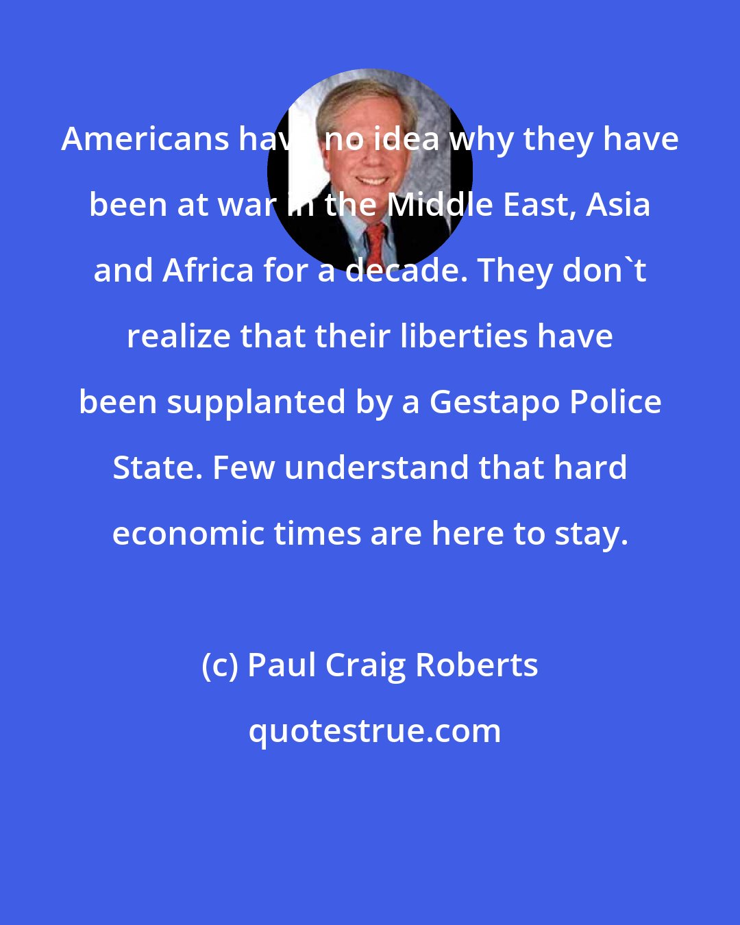 Paul Craig Roberts: Americans have no idea why they have been at war in the Middle East, Asia and Africa for a decade. They don't realize that their liberties have been supplanted by a Gestapo Police State. Few understand that hard economic times are here to stay.