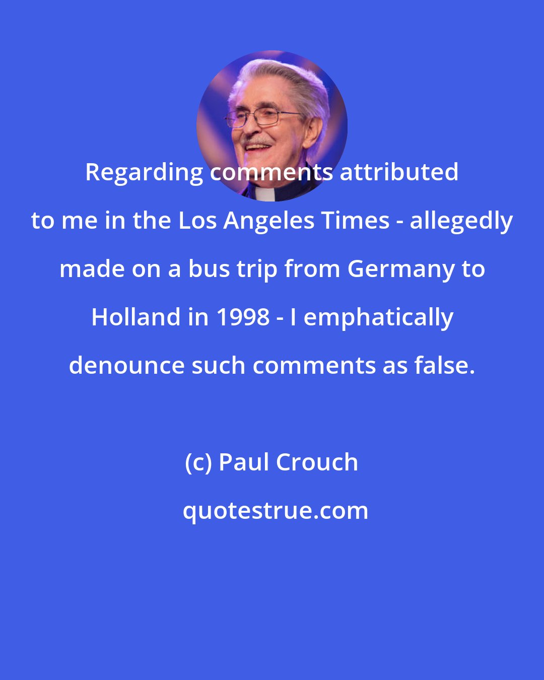 Paul Crouch: Regarding comments attributed to me in the Los Angeles Times - allegedly made on a bus trip from Germany to Holland in 1998 - I emphatically denounce such comments as false.
