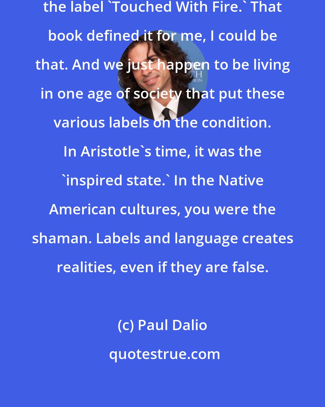 Paul Dalio: That is the beauty when I discovered the label 'Touched With Fire.' That book defined it for me, I could be that. And we just happen to be living in one age of society that put these various labels on the condition. In Aristotle's time, it was the 'inspired state.' In the Native American cultures, you were the shaman. Labels and language creates realities, even if they are false.