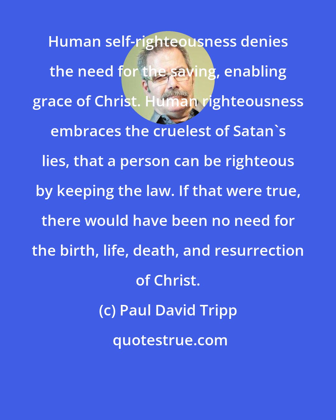 Paul David Tripp: Human self-righteousness denies the need for the saving, enabling grace of Christ. Human righteousness embraces the cruelest of Satan's lies, that a person can be righteous by keeping the law. If that were true, there would have been no need for the birth, life, death, and resurrection of Christ.