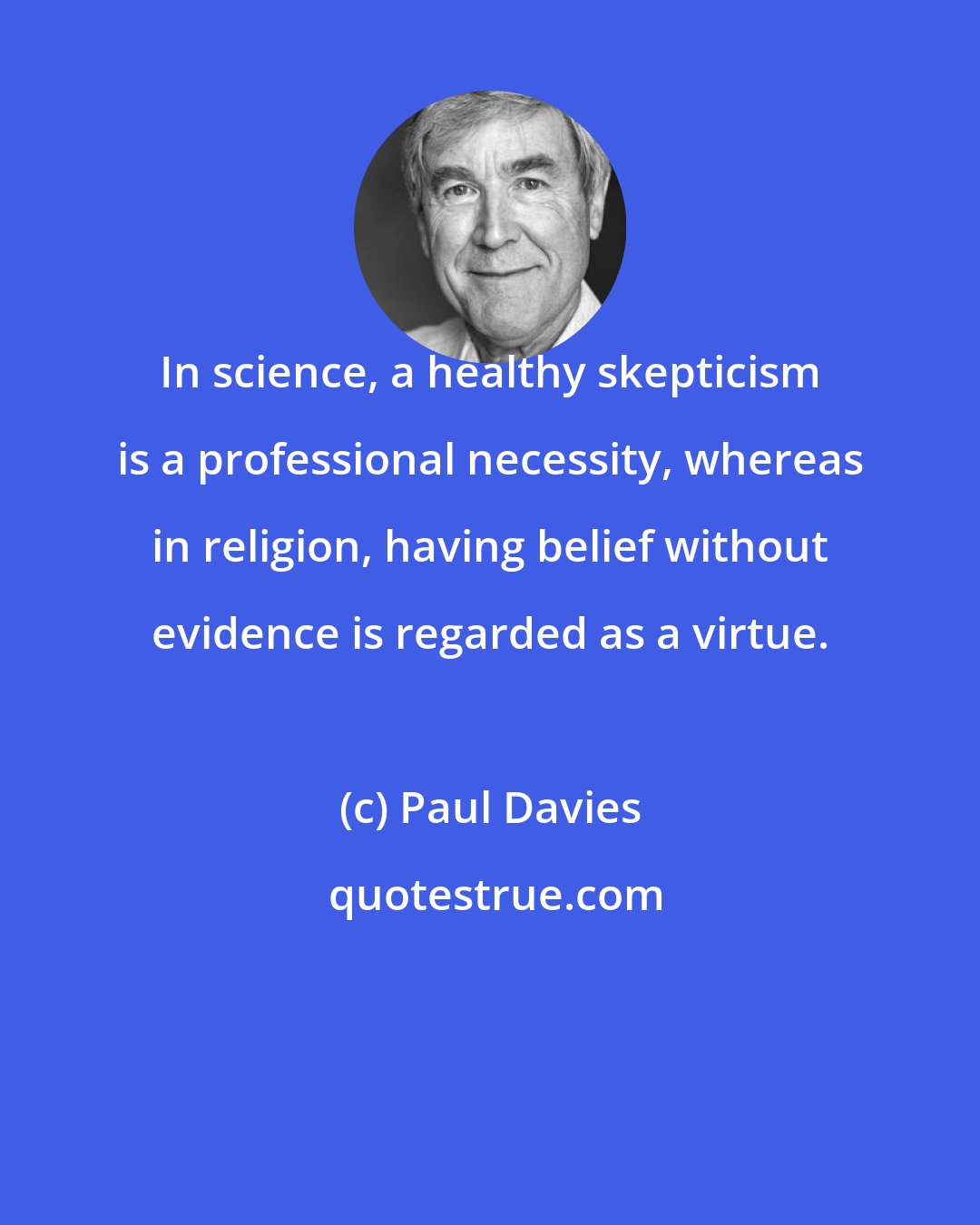 Paul Davies: In science, a healthy skepticism is a professional necessity, whereas in religion, having belief without evidence is regarded as a virtue.