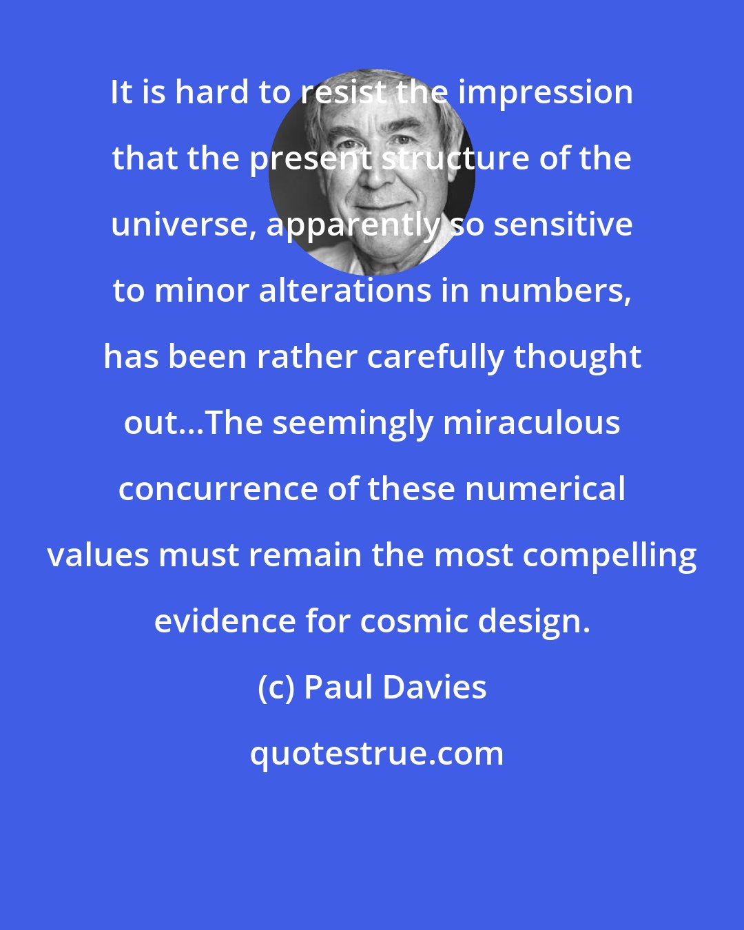 Paul Davies: It is hard to resist the impression that the present structure of the universe, apparently so sensitive to minor alterations in numbers, has been rather carefully thought out...The seemingly miraculous concurrence of these numerical values must remain the most compelling evidence for cosmic design.