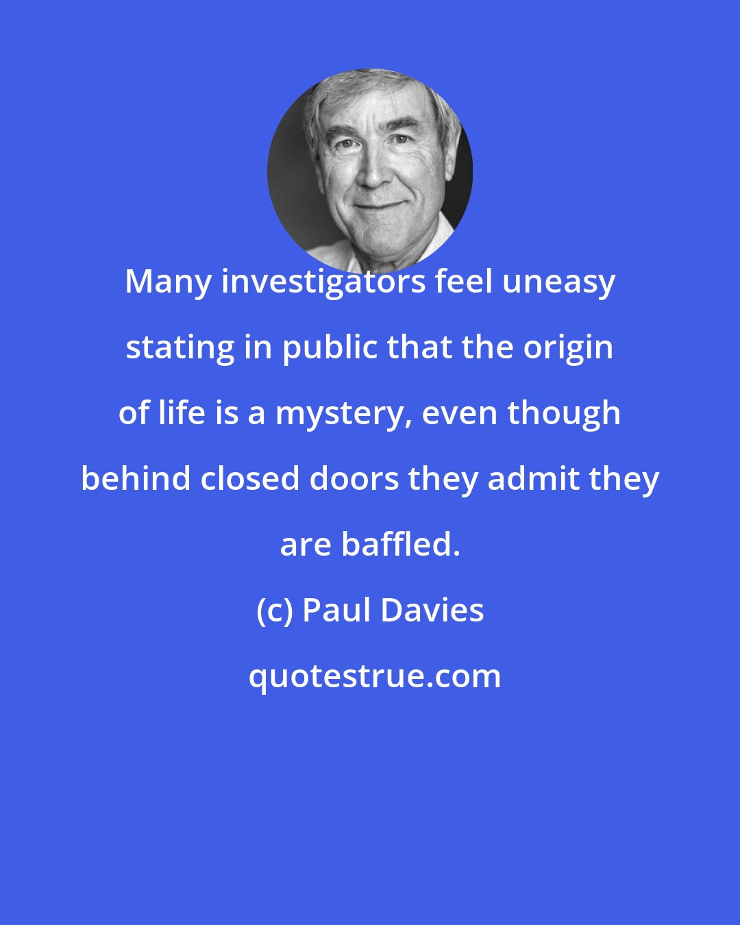 Paul Davies: Many investigators feel uneasy stating in public that the origin of life is a mystery, even though behind closed doors they admit they are baffled.