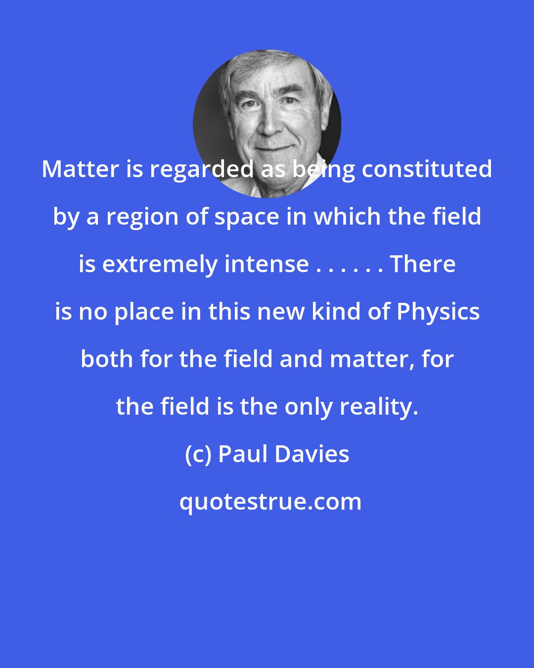 Paul Davies: Matter is regarded as being constituted by a region of space in which the field is extremely intense . . . . . . There is no place in this new kind of Physics both for the field and matter, for the field is the only reality.