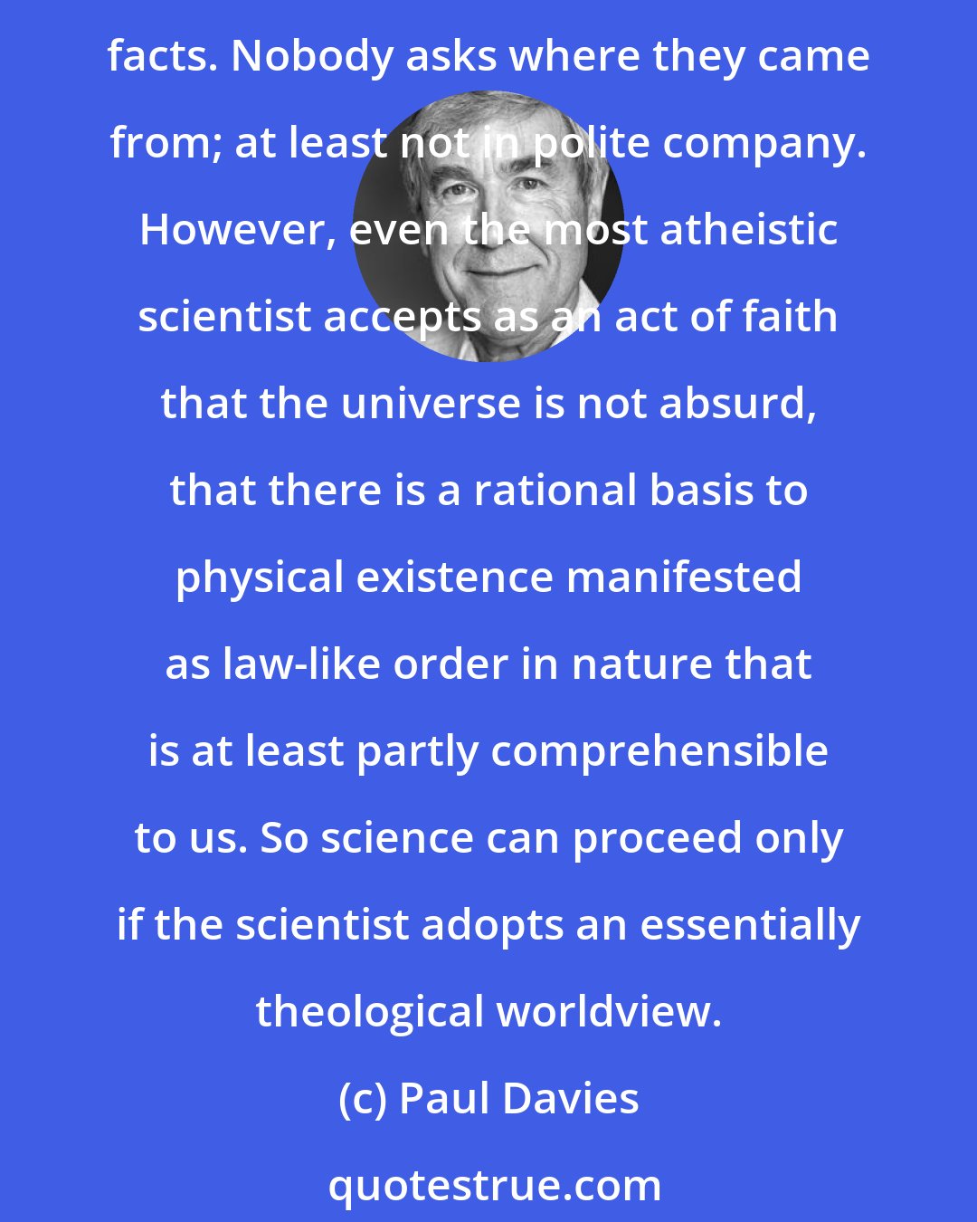Paul Davies: People take it for granted that the physical world is both ordered and intelligible. The underlying order in nature - the laws of physics - are simply accepted as given, as brute facts. Nobody asks where they came from; at least not in polite company. However, even the most atheistic scientist accepts as an act of faith that the universe is not absurd, that there is a rational basis to physical existence manifested as law-like order in nature that is at least partly comprehensible to us. So science can proceed only if the scientist adopts an essentially theological worldview.