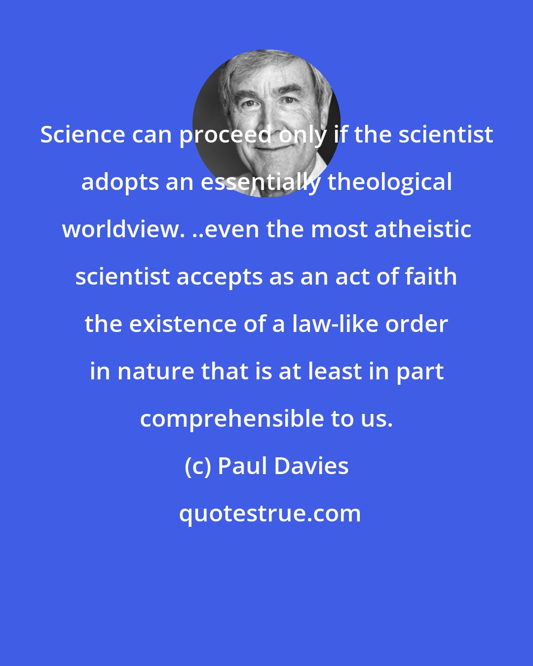 Paul Davies: Science can proceed only if the scientist adopts an essentially theological worldview. ..even the most atheistic scientist accepts as an act of faith the existence of a law-like order in nature that is at least in part comprehensible to us.