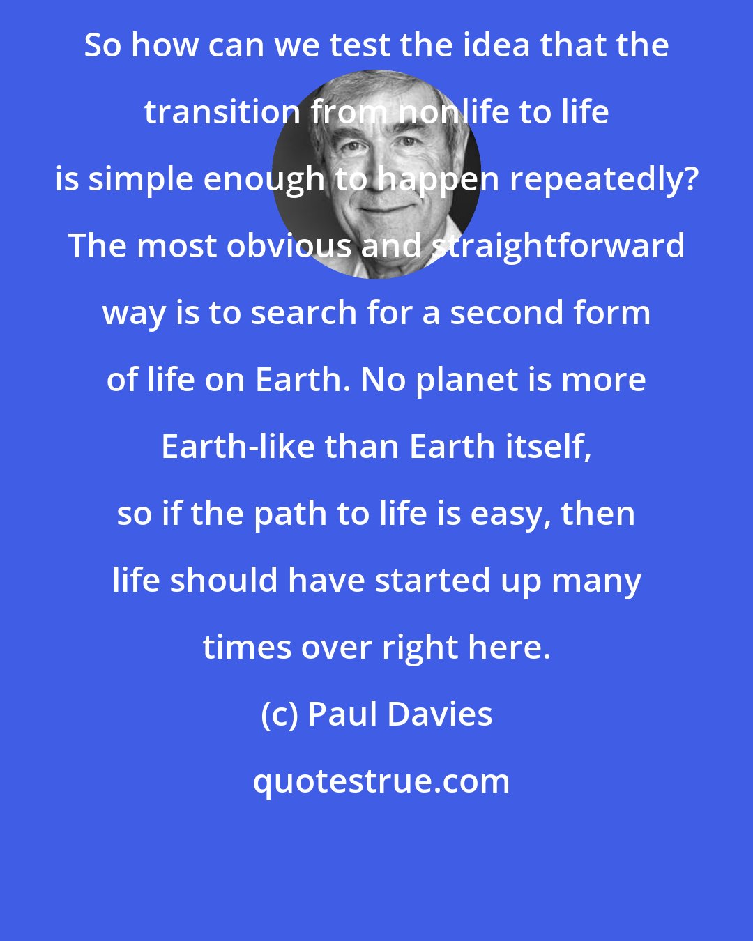 Paul Davies: So how can we test the idea that the transition from nonlife to life is simple enough to happen repeatedly? The most obvious and straightforward way is to search for a second form of life on Earth. No planet is more Earth-like than Earth itself, so if the path to life is easy, then life should have started up many times over right here.