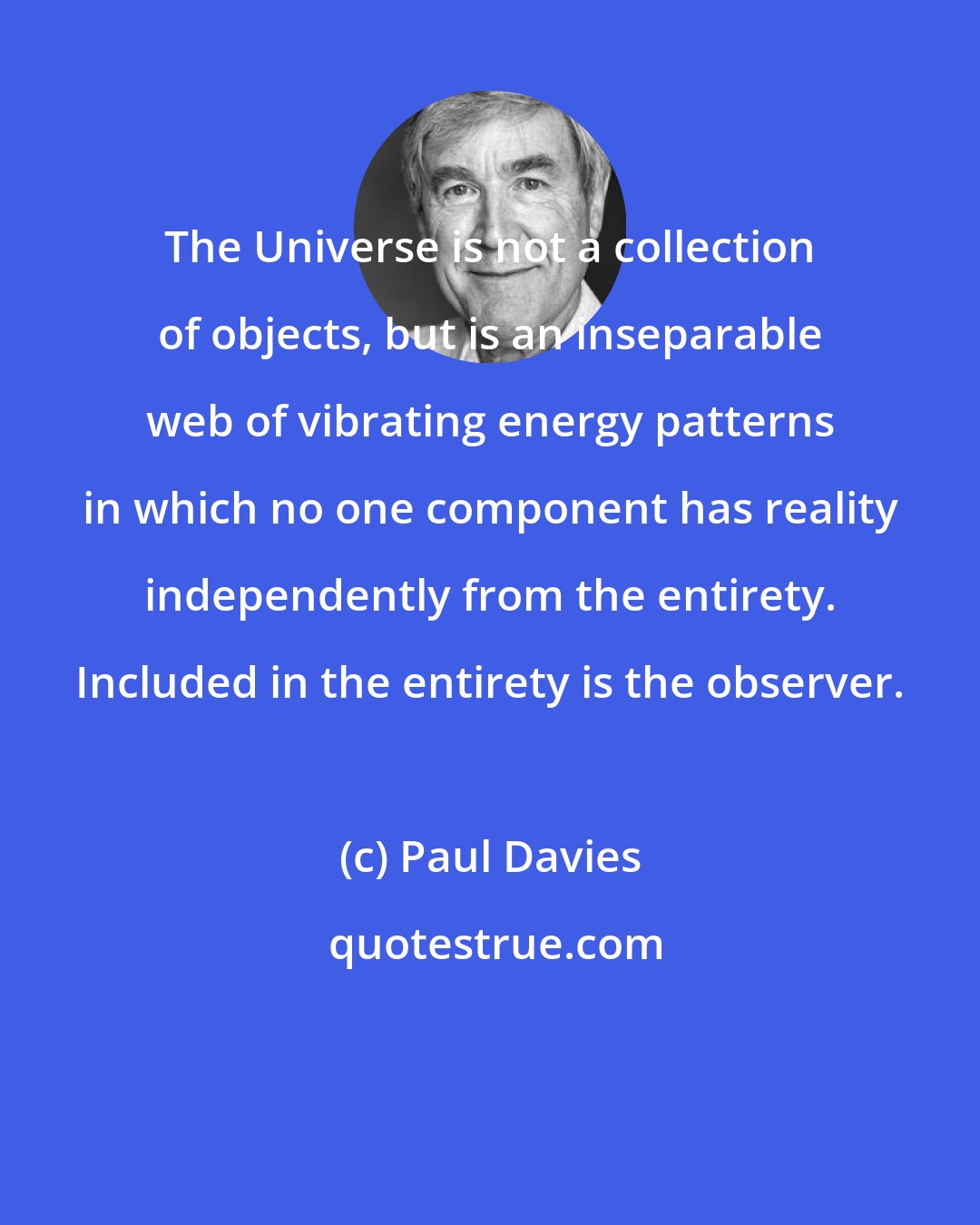 Paul Davies: The Universe is not a collection of objects, but is an inseparable web of vibrating energy patterns in which no one component has reality independently from the entirety. Included in the entirety is the observer.