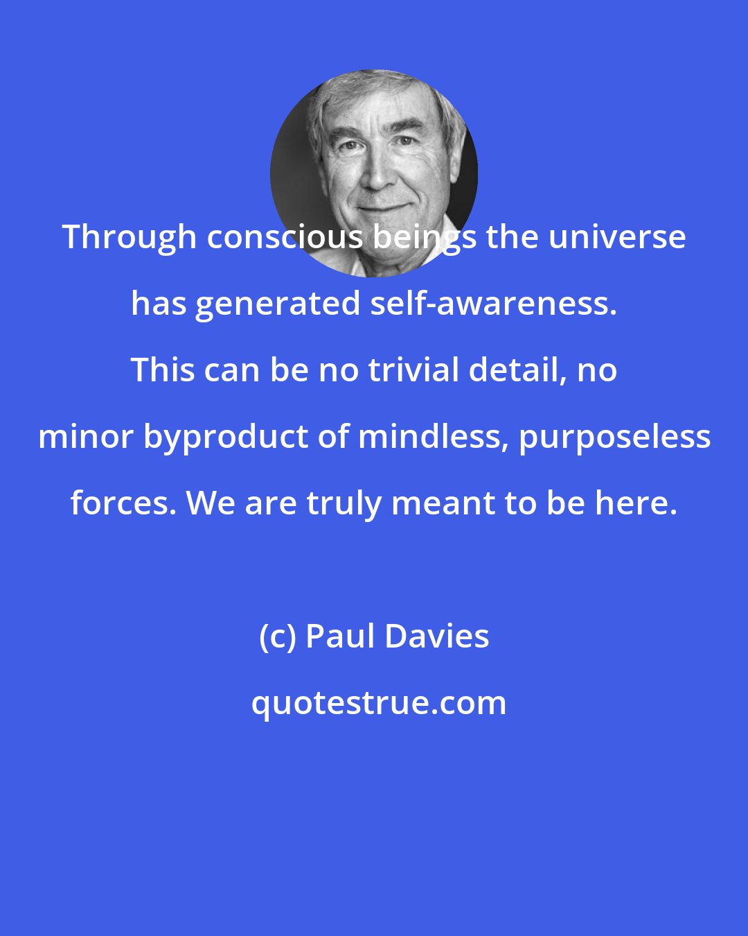 Paul Davies: Through conscious beings the universe has generated self-awareness. This can be no trivial detail, no minor byproduct of mindless, purposeless forces. We are truly meant to be here.