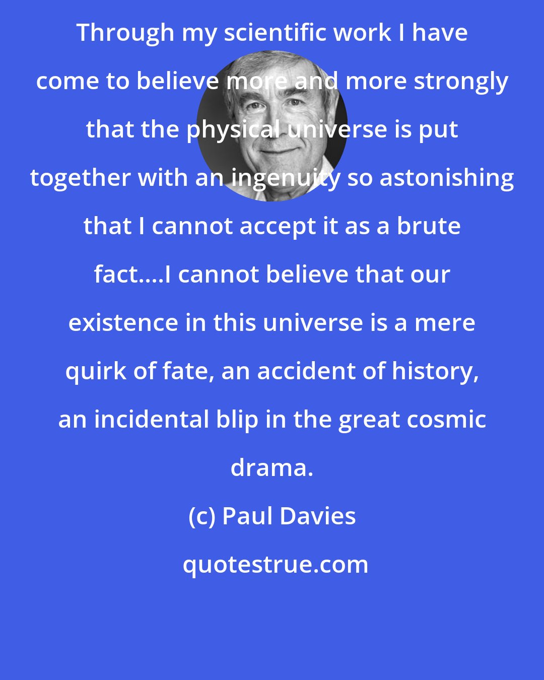 Paul Davies: Through my scientific work I have come to believe more and more strongly that the physical universe is put together with an ingenuity so astonishing that I cannot accept it as a brute fact....I cannot believe that our existence in this universe is a mere quirk of fate, an accident of history, an incidental blip in the great cosmic drama.