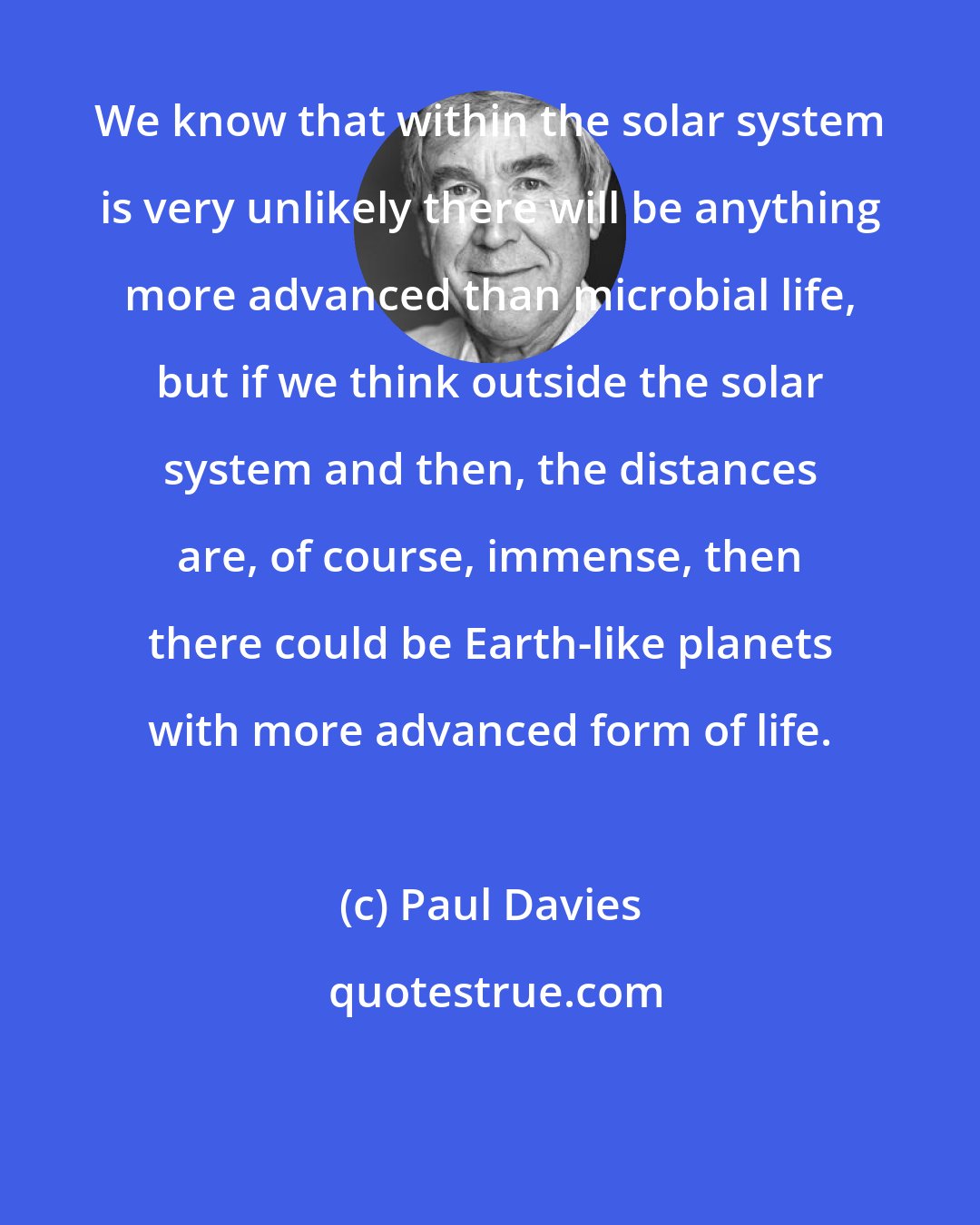 Paul Davies: We know that within the solar system is very unlikely there will be anything more advanced than microbial life, but if we think outside the solar system and then, the distances are, of course, immense, then there could be Earth-like planets with more advanced form of life.