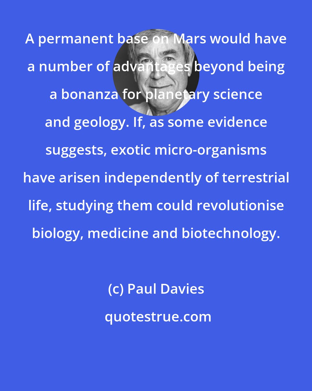 Paul Davies: A permanent base on Mars would have a number of advantages beyond being a bonanza for planetary science and geology. If, as some evidence suggests, exotic micro-organisms have arisen independently of terrestrial life, studying them could revolutionise biology, medicine and biotechnology.