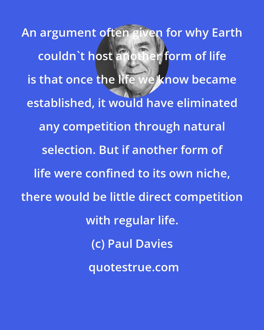 Paul Davies: An argument often given for why Earth couldn't host another form of life is that once the life we know became established, it would have eliminated any competition through natural selection. But if another form of life were confined to its own niche, there would be little direct competition with regular life.