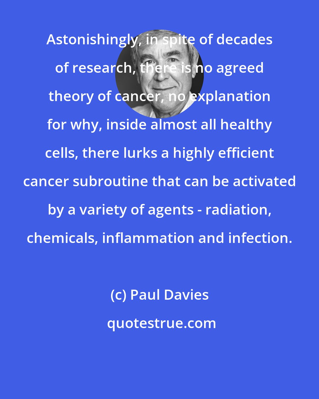 Paul Davies: Astonishingly, in spite of decades of research, there is no agreed theory of cancer, no explanation for why, inside almost all healthy cells, there lurks a highly efficient cancer subroutine that can be activated by a variety of agents - radiation, chemicals, inflammation and infection.