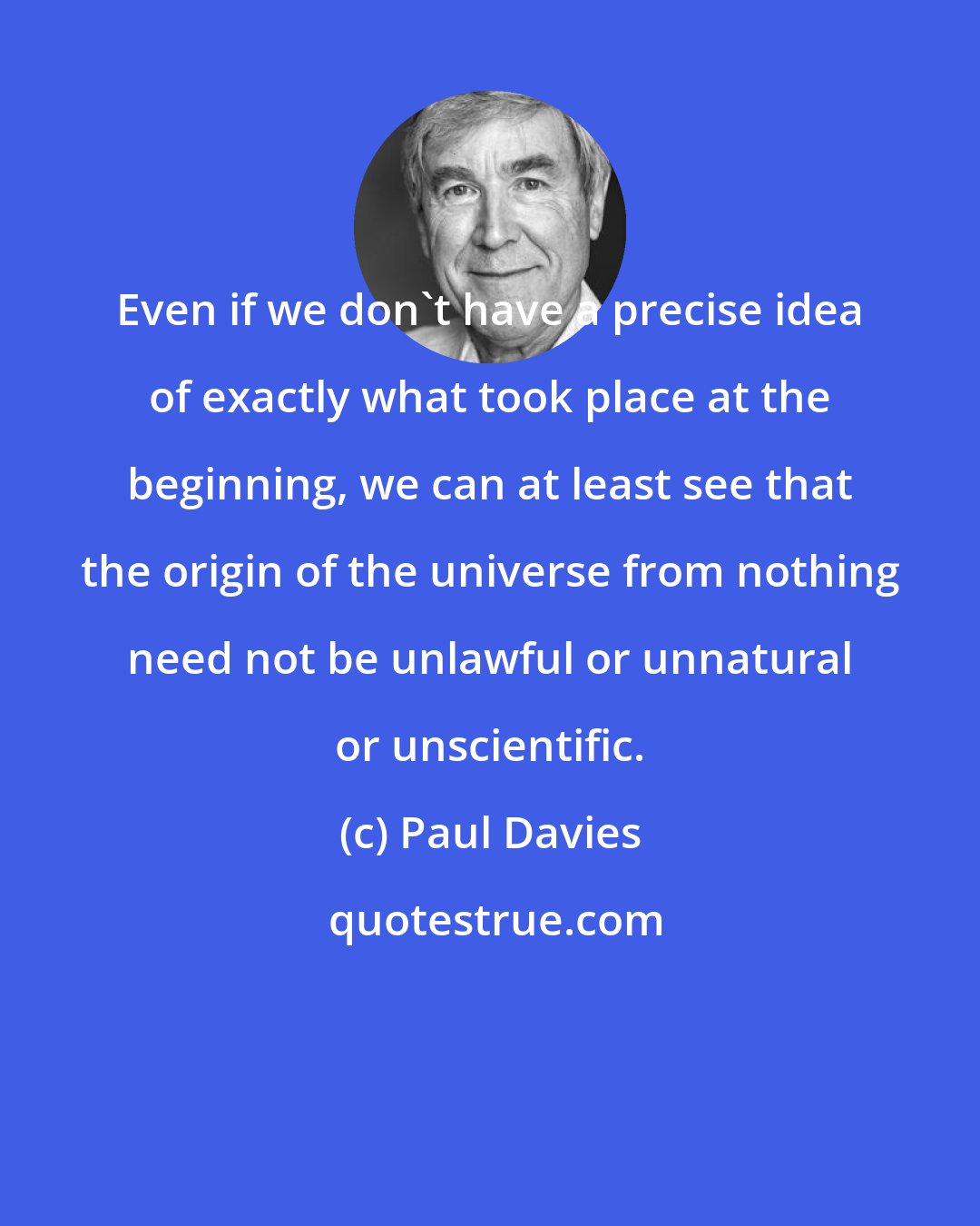 Paul Davies: Even if we don't have a precise idea of exactly what took place at the beginning, we can at least see that the origin of the universe from nothing need not be unlawful or unnatural or unscientific.