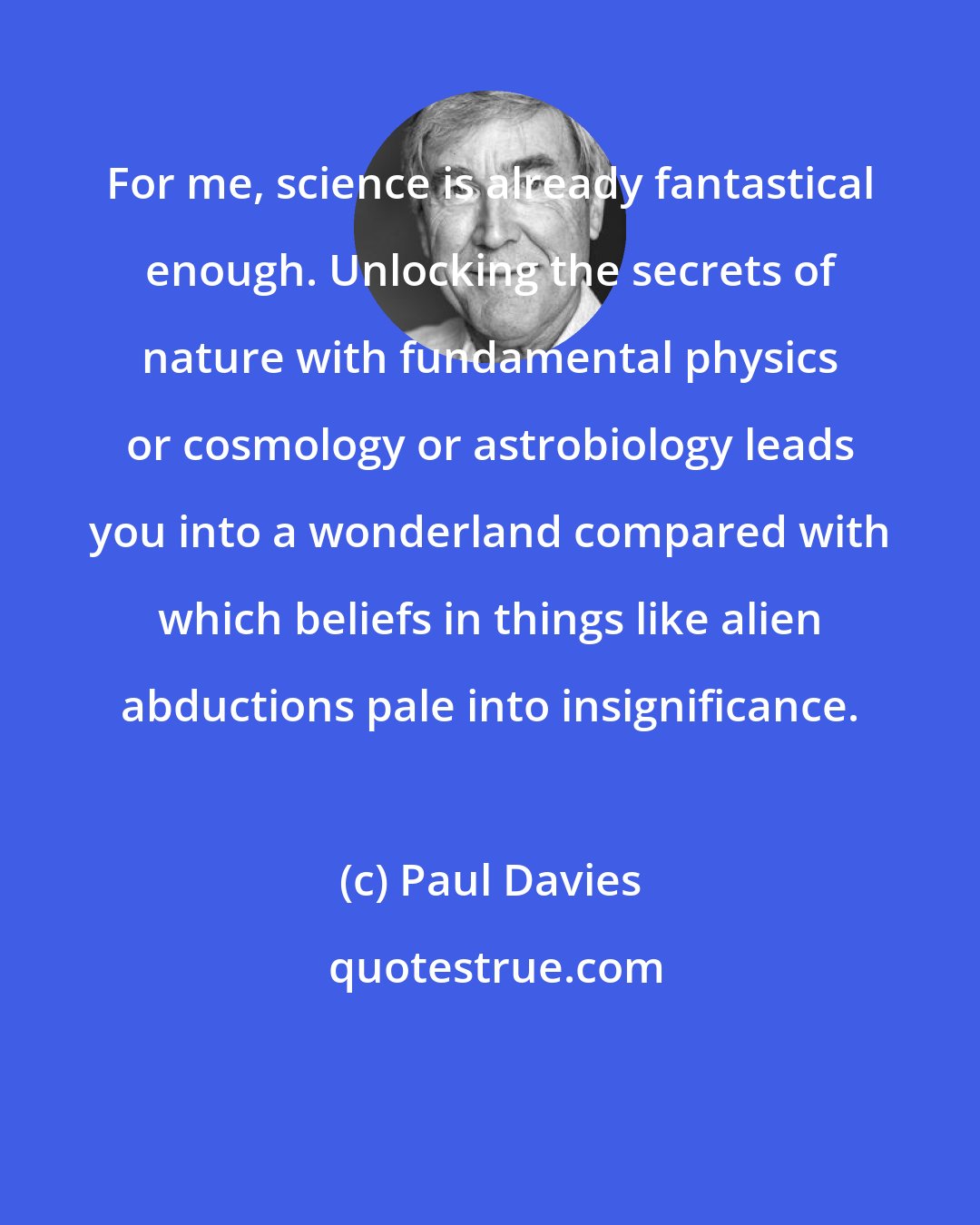 Paul Davies: For me, science is already fantastical enough. Unlocking the secrets of nature with fundamental physics or cosmology or astrobiology leads you into a wonderland compared with which beliefs in things like alien abductions pale into insignificance.