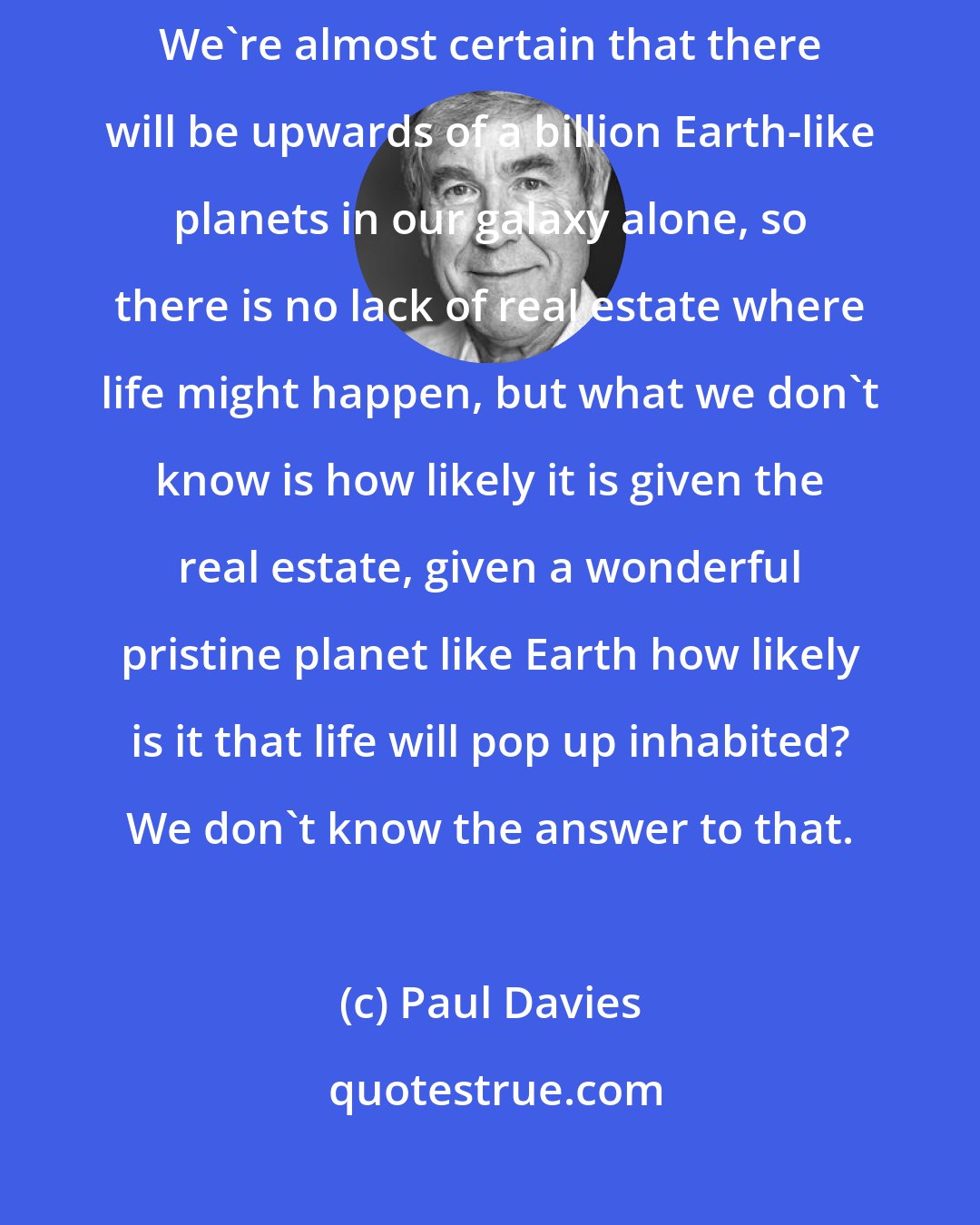 Paul Davies: I should say we know that there are many, many other Earths out there. We're almost certain that there will be upwards of a billion Earth-like planets in our galaxy alone, so there is no lack of real estate where life might happen, but what we don't know is how likely it is given the real estate, given a wonderful pristine planet like Earth how likely is it that life will pop up inhabited? We don't know the answer to that.