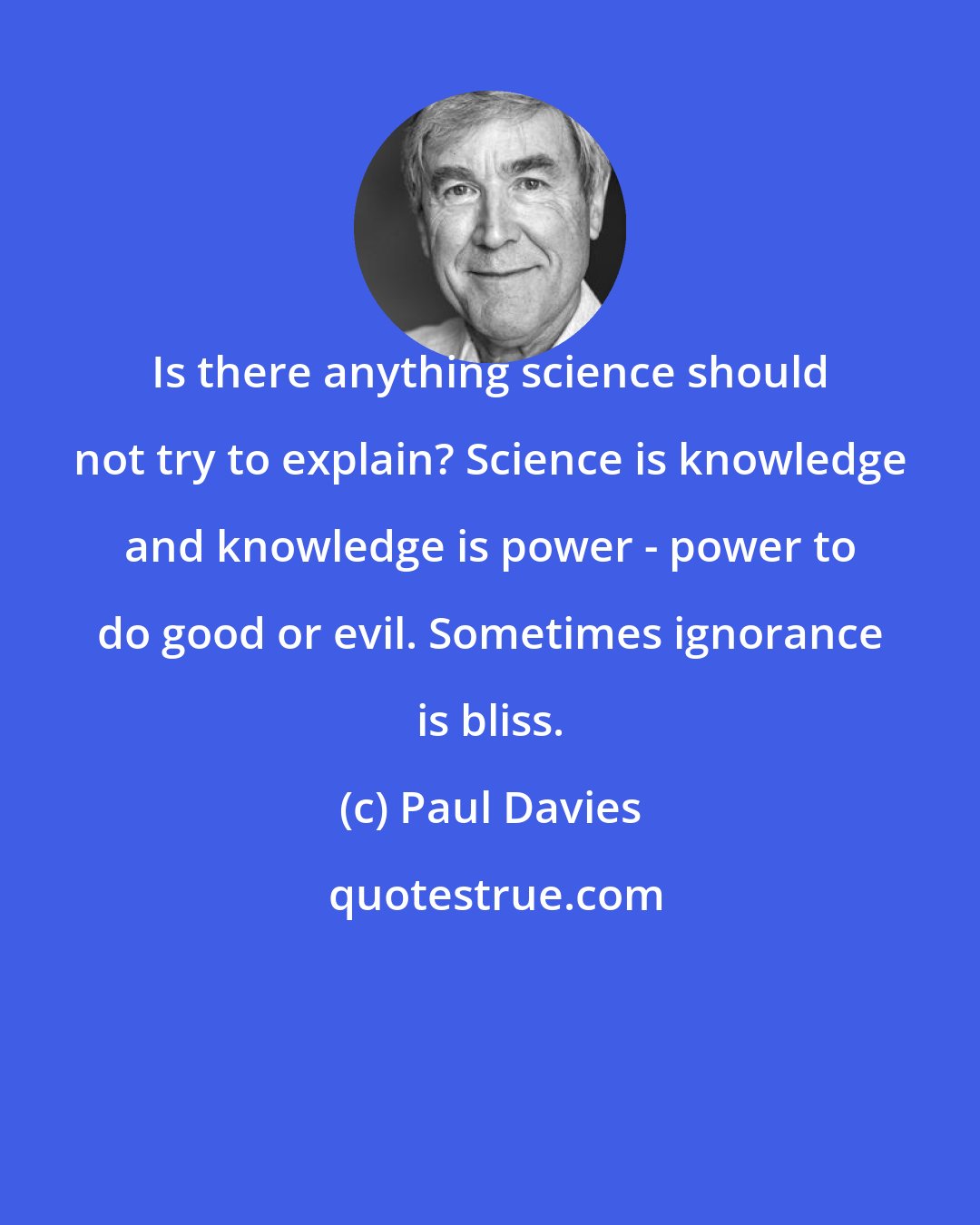 Paul Davies: Is there anything science should not try to explain? Science is knowledge and knowledge is power - power to do good or evil. Sometimes ignorance is bliss.