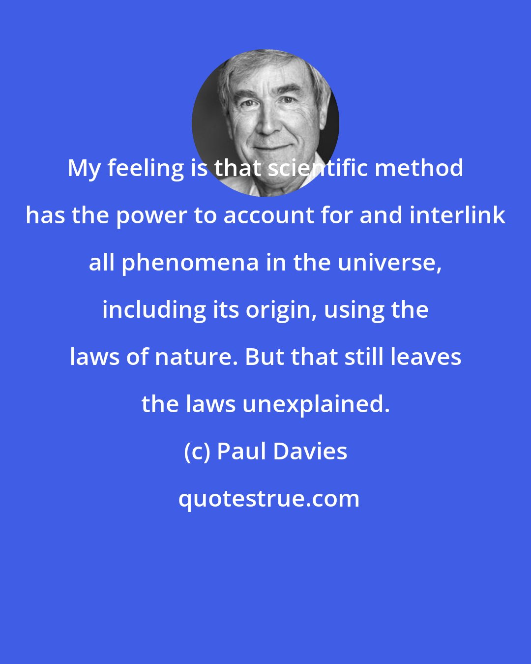 Paul Davies: My feeling is that scientific method has the power to account for and interlink all phenomena in the universe, including its origin, using the laws of nature. But that still leaves the laws unexplained.