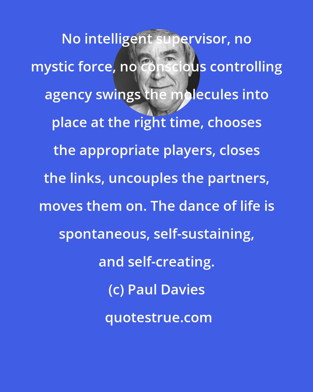 Paul Davies: No intelligent supervisor, no mystic force, no conscious controlling agency swings the molecules into place at the right time, chooses the appropriate players, closes the links, uncouples the partners, moves them on. The dance of life is spontaneous, self-sustaining, and self-creating.