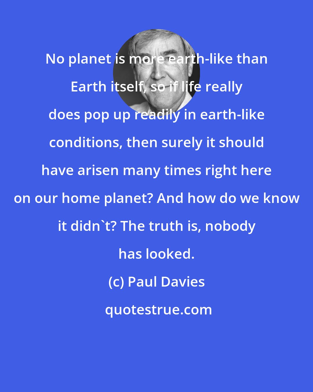 Paul Davies: No planet is more earth-like than Earth itself, so if life really does pop up readily in earth-like conditions, then surely it should have arisen many times right here on our home planet? And how do we know it didn't? The truth is, nobody has looked.