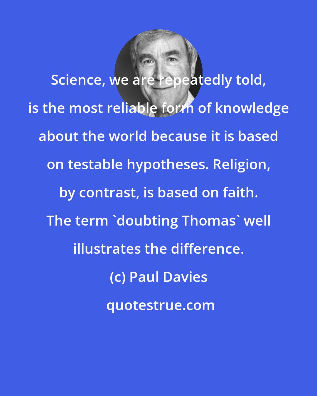 Paul Davies: Science, we are repeatedly told, is the most reliable form of knowledge about the world because it is based on testable hypotheses. Religion, by contrast, is based on faith. The term 'doubting Thomas' well illustrates the difference.