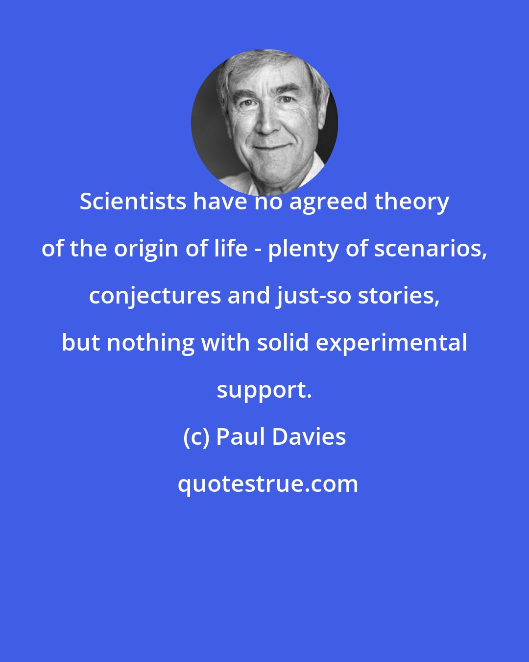 Paul Davies: Scientists have no agreed theory of the origin of life - plenty of scenarios, conjectures and just-so stories, but nothing with solid experimental support.