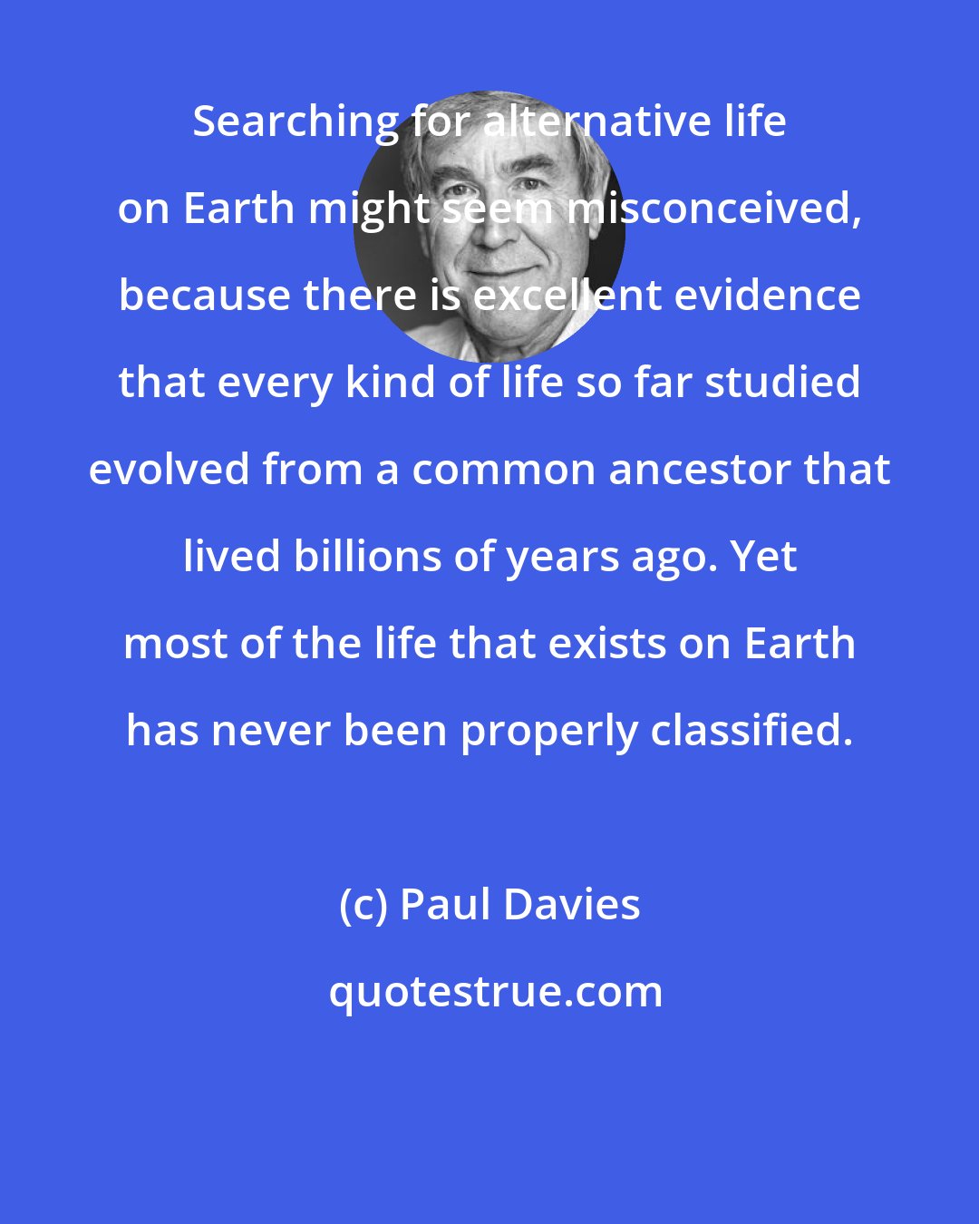 Paul Davies: Searching for alternative life on Earth might seem misconceived, because there is excellent evidence that every kind of life so far studied evolved from a common ancestor that lived billions of years ago. Yet most of the life that exists on Earth has never been properly classified.