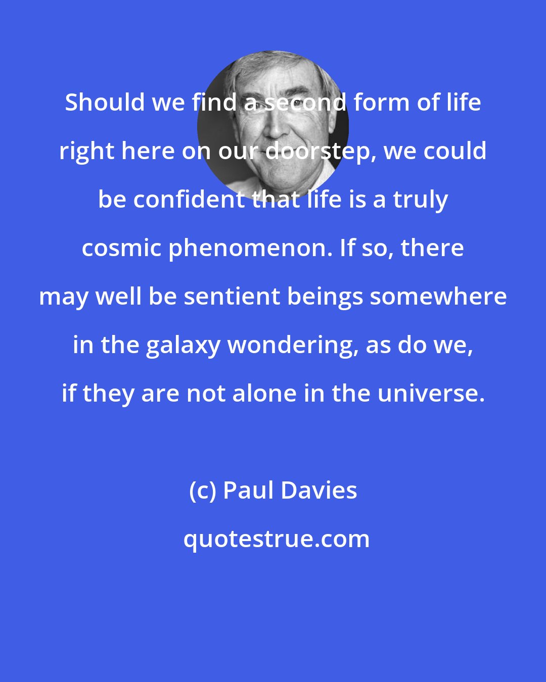 Paul Davies: Should we find a second form of life right here on our doorstep, we could be confident that life is a truly cosmic phenomenon. If so, there may well be sentient beings somewhere in the galaxy wondering, as do we, if they are not alone in the universe.