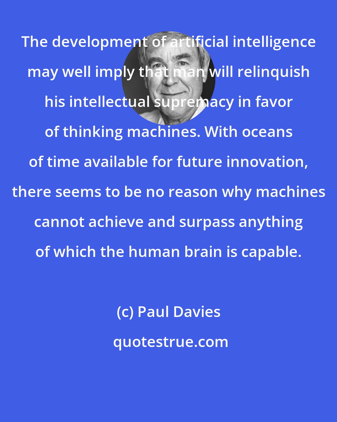 Paul Davies: The development of artificial intelligence may well imply that man will relinquish his intellectual supremacy in favor of thinking machines. With oceans of time available for future innovation, there seems to be no reason why machines cannot achieve and surpass anything of which the human brain is capable.