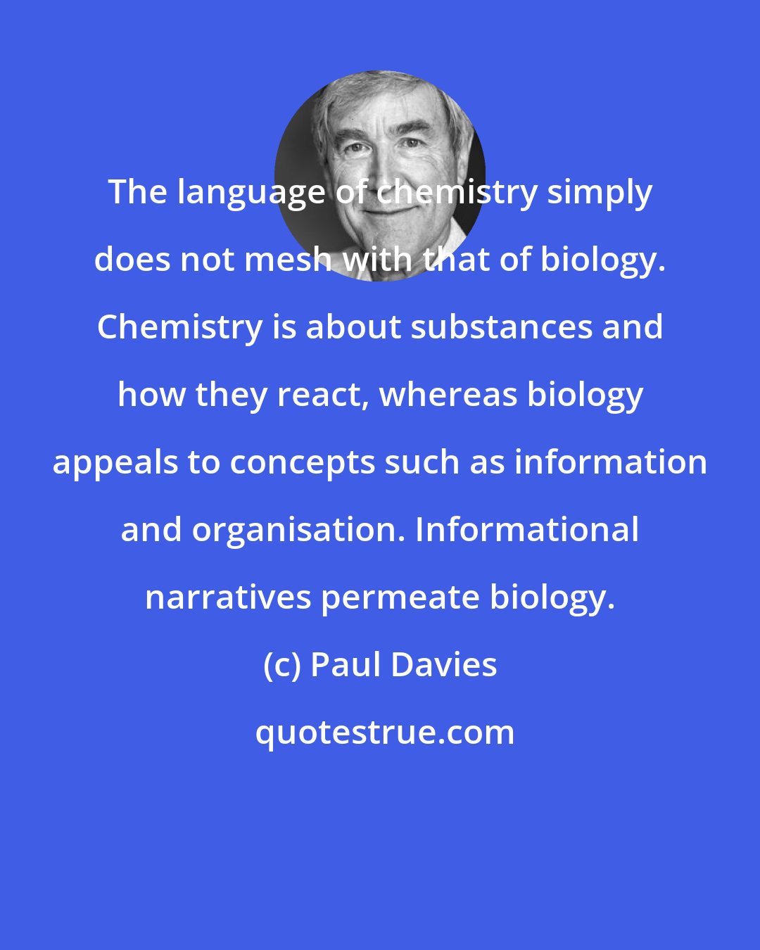 Paul Davies: The language of chemistry simply does not mesh with that of biology. Chemistry is about substances and how they react, whereas biology appeals to concepts such as information and organisation. Informational narratives permeate biology.