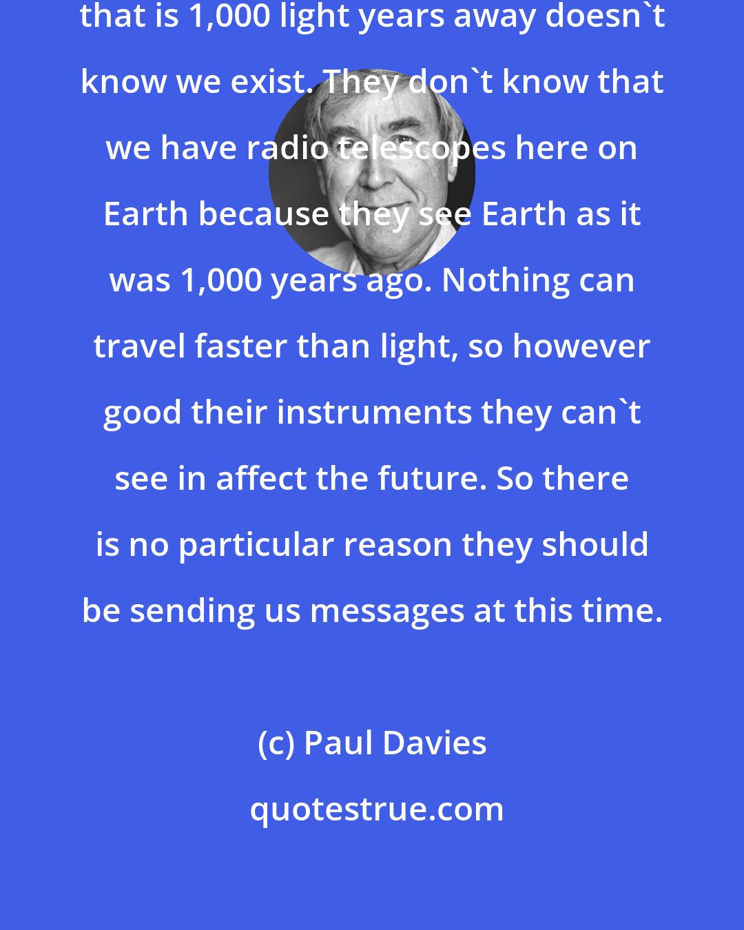 Paul Davies: The problem here is that a civilization that is 1,000 light years away doesn't know we exist. They don't know that we have radio telescopes here on Earth because they see Earth as it was 1,000 years ago. Nothing can travel faster than light, so however good their instruments they can't see in affect the future. So there is no particular reason they should be sending us messages at this time.