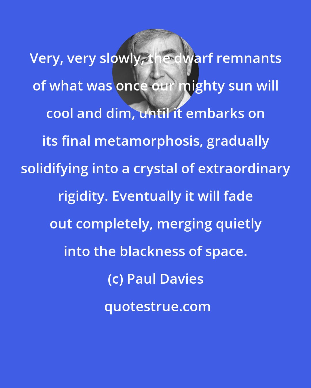 Paul Davies: Very, very slowly, the dwarf remnants of what was once our mighty sun will cool and dim, until it embarks on its final metamorphosis, gradually solidifying into a crystal of extraordinary rigidity. Eventually it will fade out completely, merging quietly into the blackness of space.