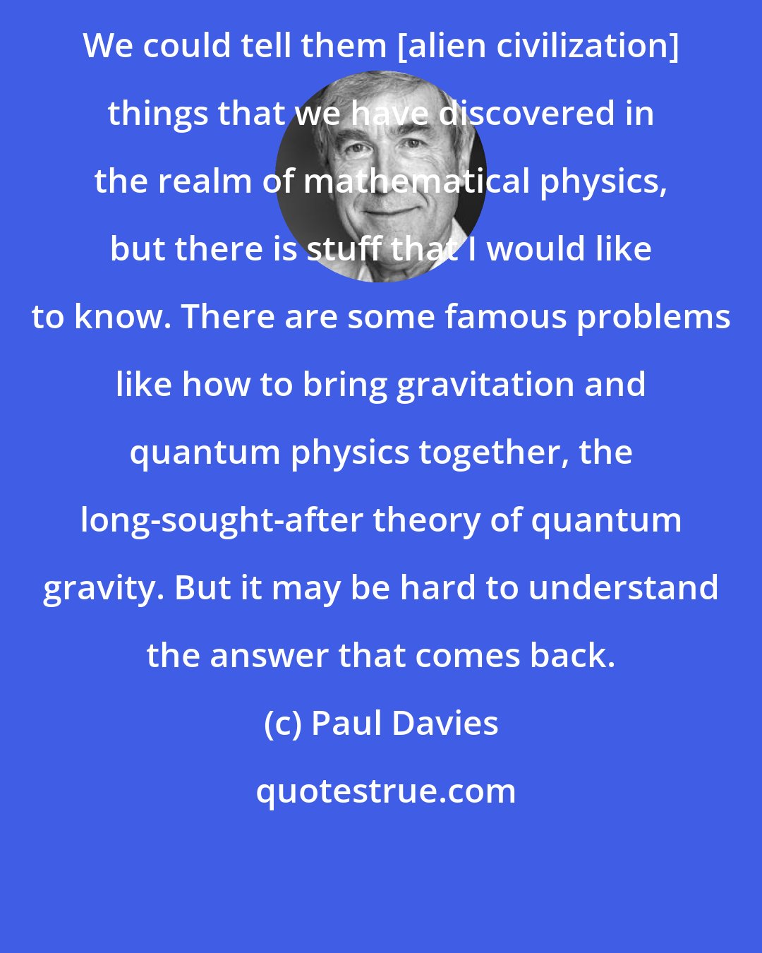 Paul Davies: We could tell them [alien civilization] things that we have discovered in the realm of mathematical physics, but there is stuff that I would like to know. There are some famous problems like how to bring gravitation and quantum physics together, the long-sought-after theory of quantum gravity. But it may be hard to understand the answer that comes back.