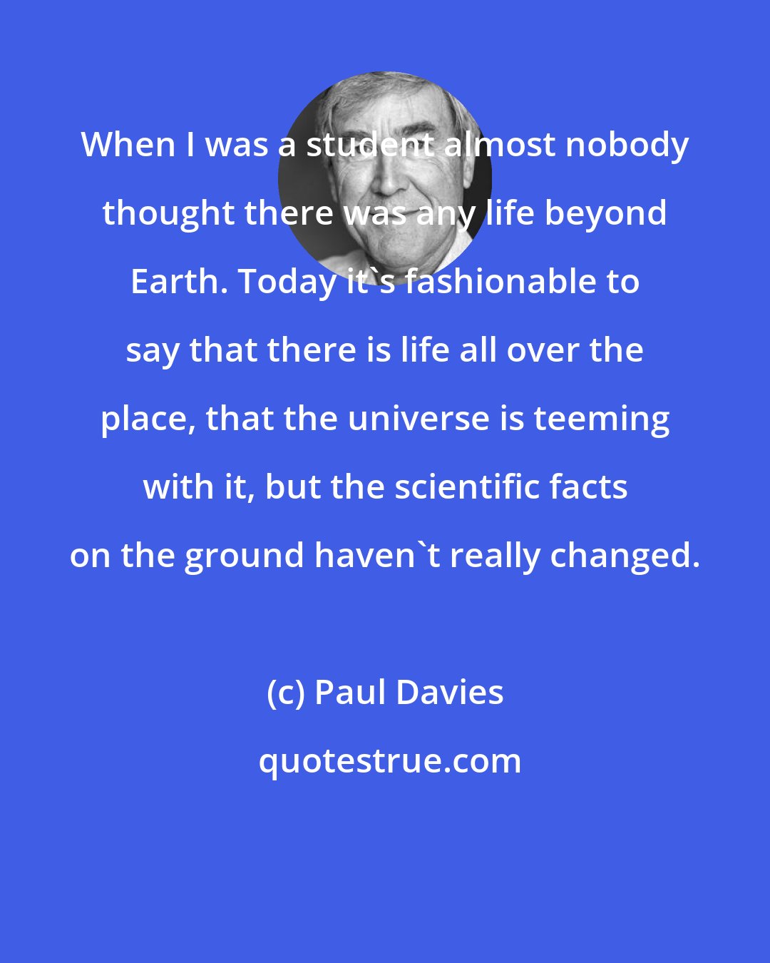 Paul Davies: When I was a student almost nobody thought there was any life beyond Earth. Today it's fashionable to say that there is life all over the place, that the universe is teeming with it, but the scientific facts on the ground haven't really changed.