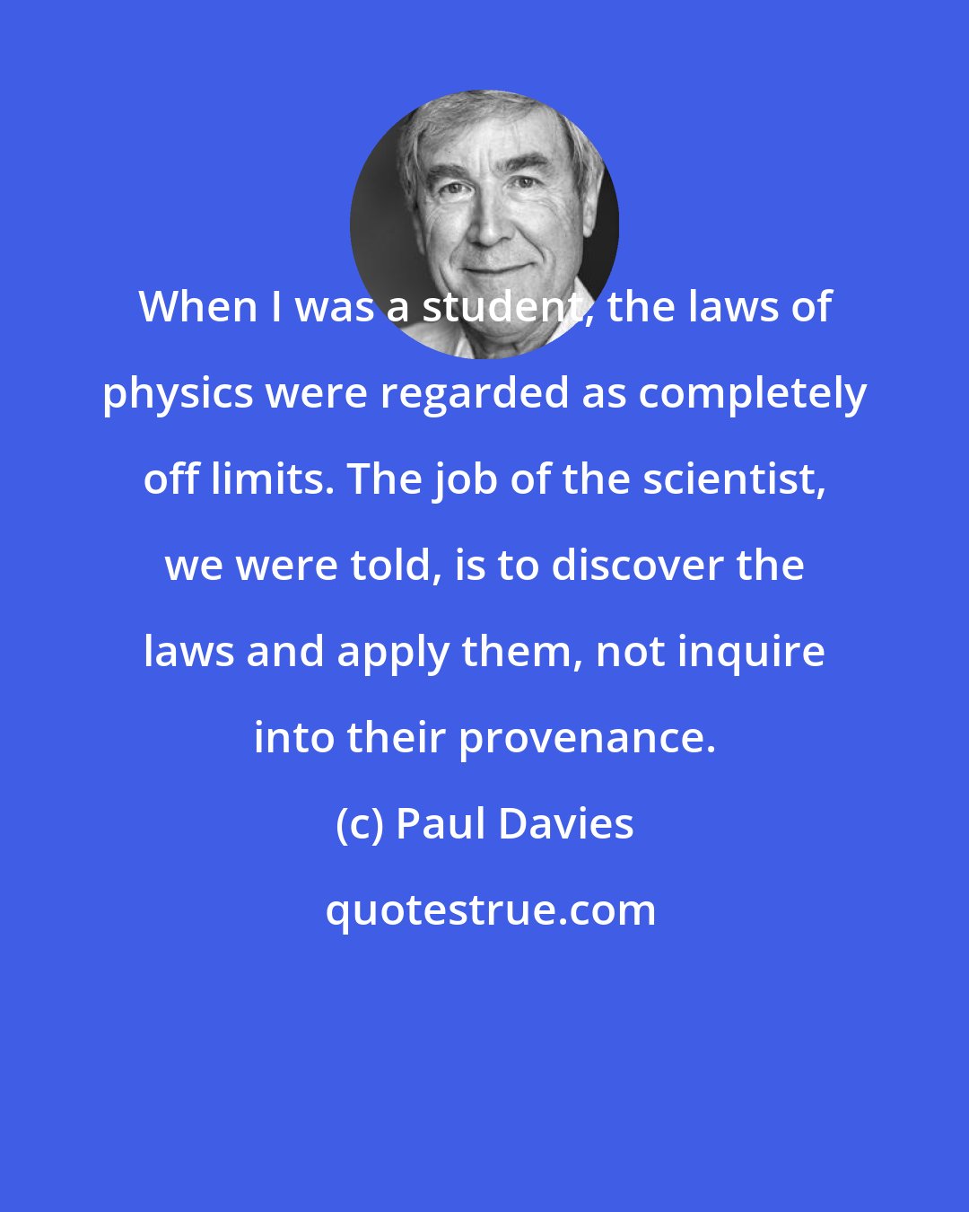 Paul Davies: When I was a student, the laws of physics were regarded as completely off limits. The job of the scientist, we were told, is to discover the laws and apply them, not inquire into their provenance.