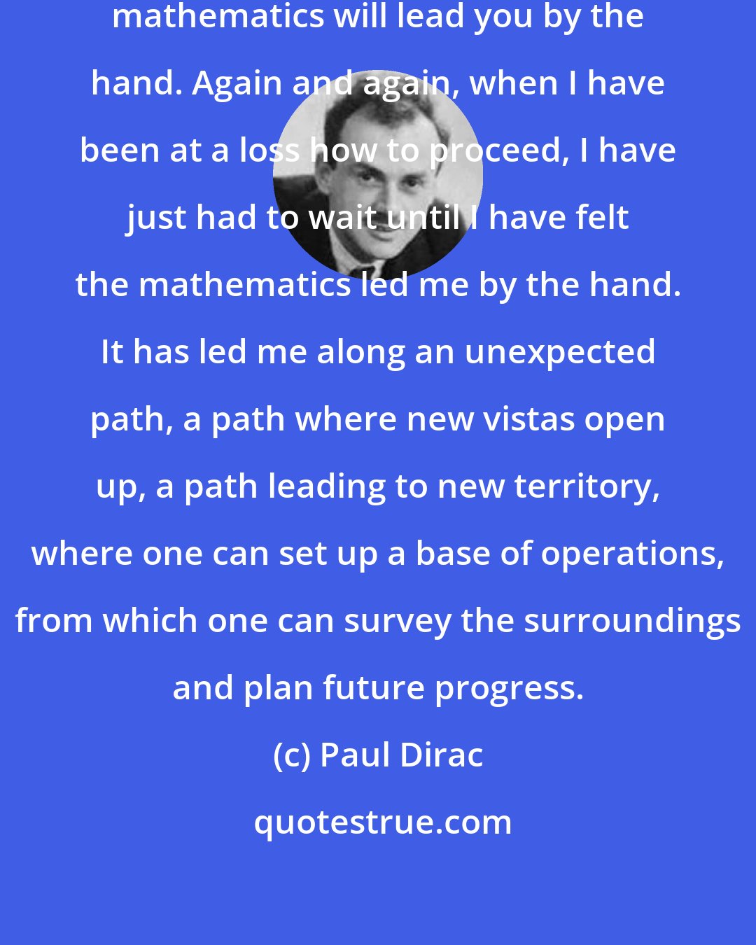 Paul Dirac: If you are receptive and humble, mathematics will lead you by the hand. Again and again, when I have been at a loss how to proceed, I have just had to wait until I have felt the mathematics led me by the hand. It has led me along an unexpected path, a path where new vistas open up, a path leading to new territory, where one can set up a base of operations, from which one can survey the surroundings and plan future progress.