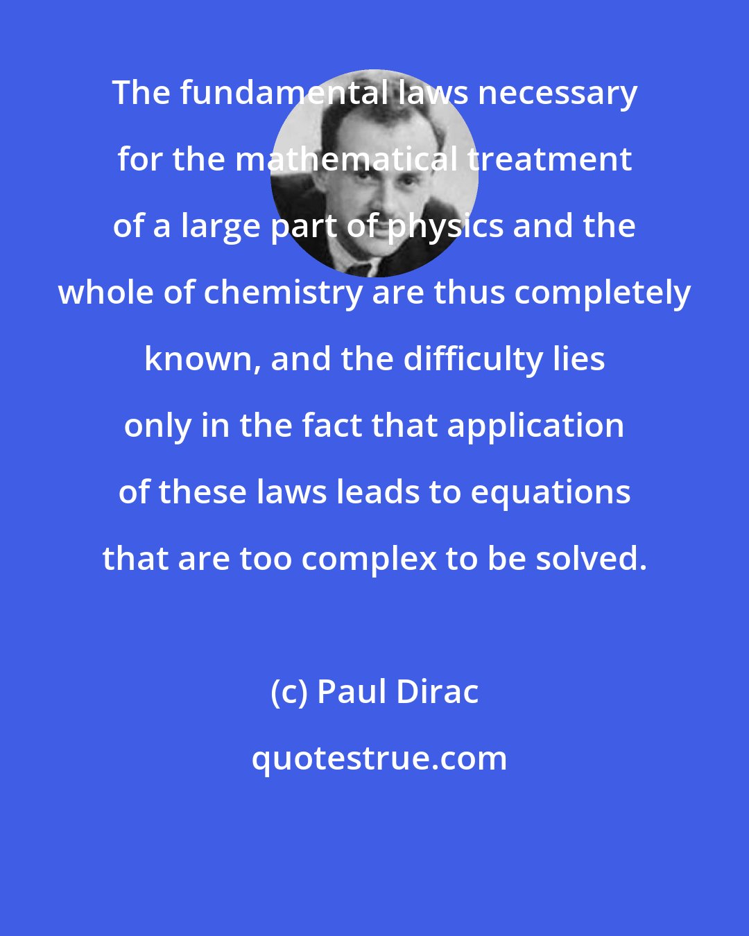 Paul Dirac: The fundamental laws necessary for the mathematical treatment of a large part of physics and the whole of chemistry are thus completely known, and the difficulty lies only in the fact that application of these laws leads to equations that are too complex to be solved.