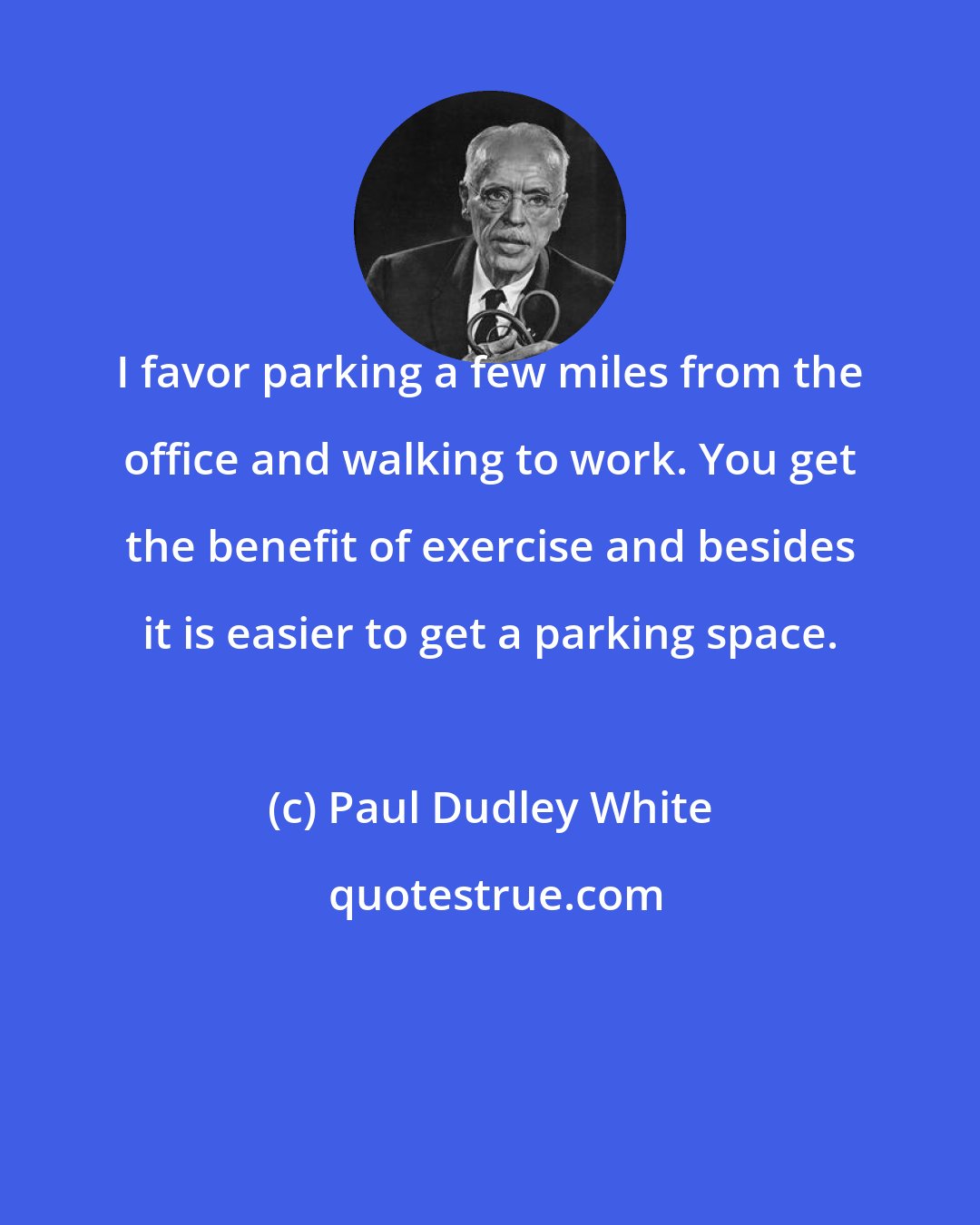 Paul Dudley White: I favor parking a few miles from the office and walking to work. You get the benefit of exercise and besides it is easier to get a parking space.