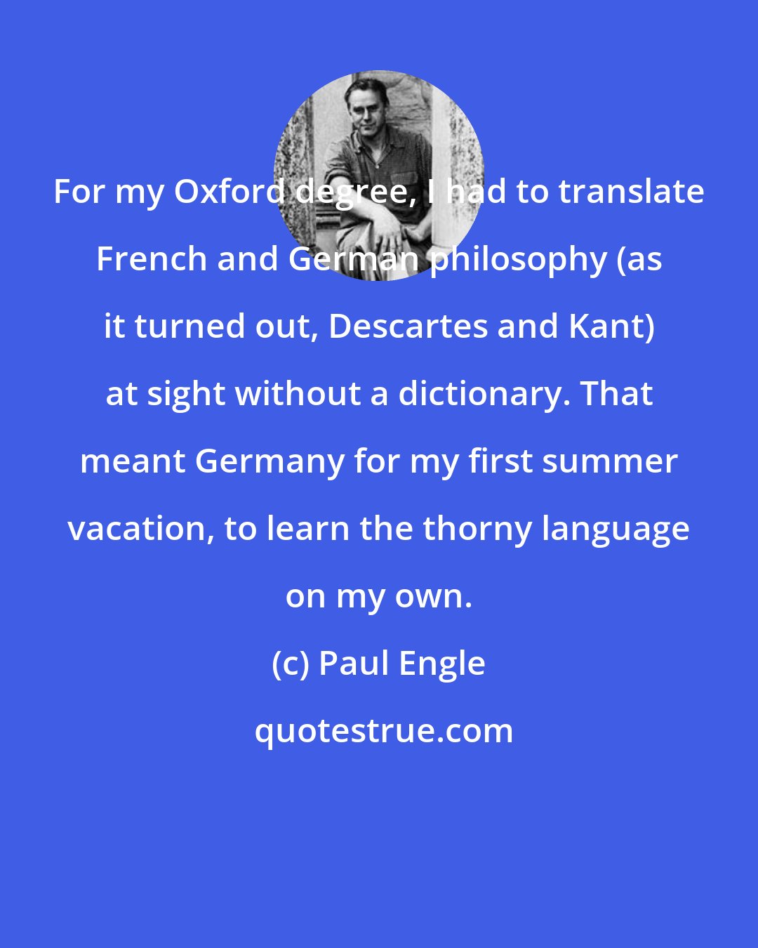 Paul Engle: For my Oxford degree, I had to translate French and German philosophy (as it turned out, Descartes and Kant) at sight without a dictionary. That meant Germany for my first summer vacation, to learn the thorny language on my own.