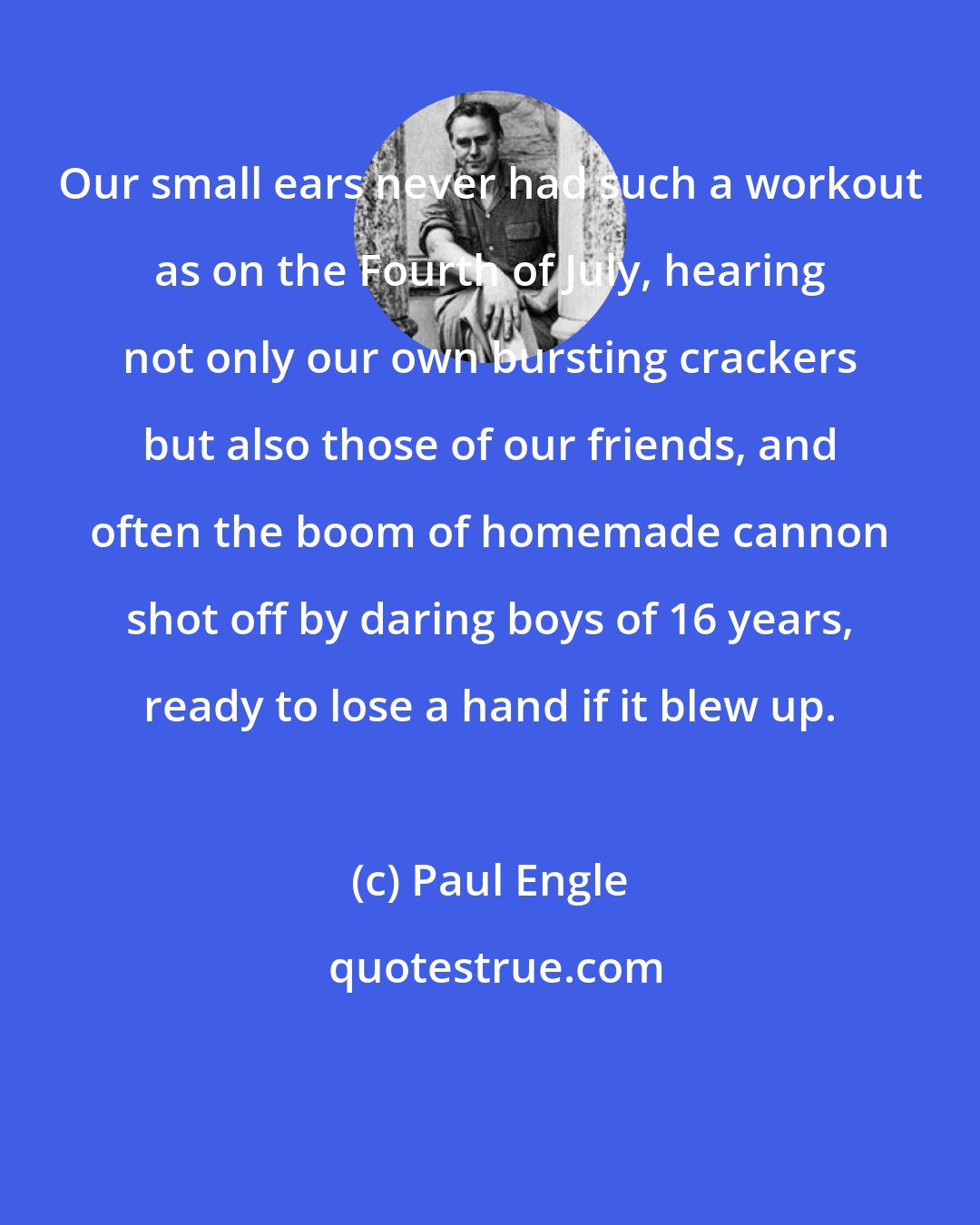 Paul Engle: Our small ears never had such a workout as on the Fourth of July, hearing not only our own bursting crackers but also those of our friends, and often the boom of homemade cannon shot off by daring boys of 16 years, ready to lose a hand if it blew up.