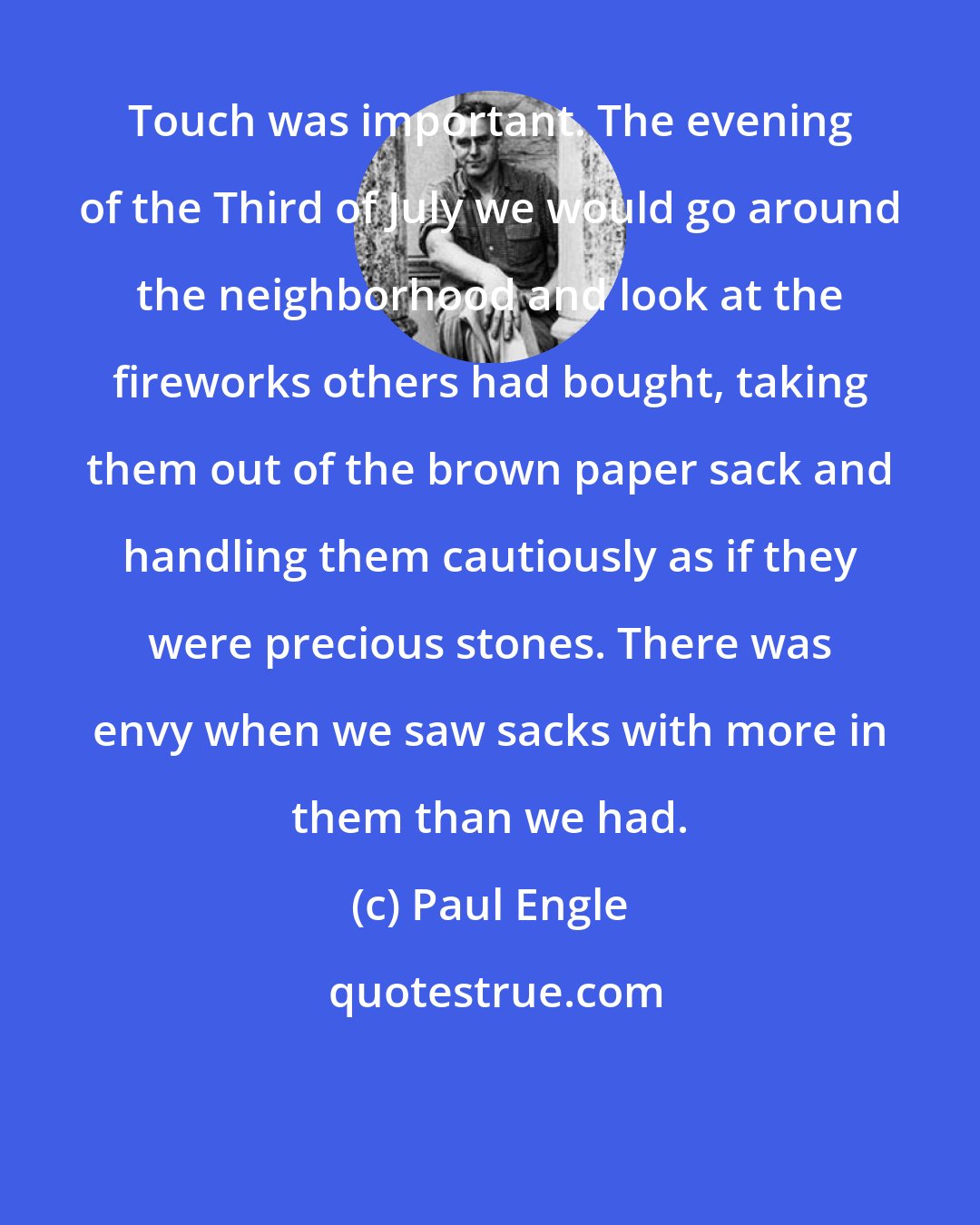 Paul Engle: Touch was important. The evening of the Third of July we would go around the neighborhood and look at the fireworks others had bought, taking them out of the brown paper sack and handling them cautiously as if they were precious stones. There was envy when we saw sacks with more in them than we had.