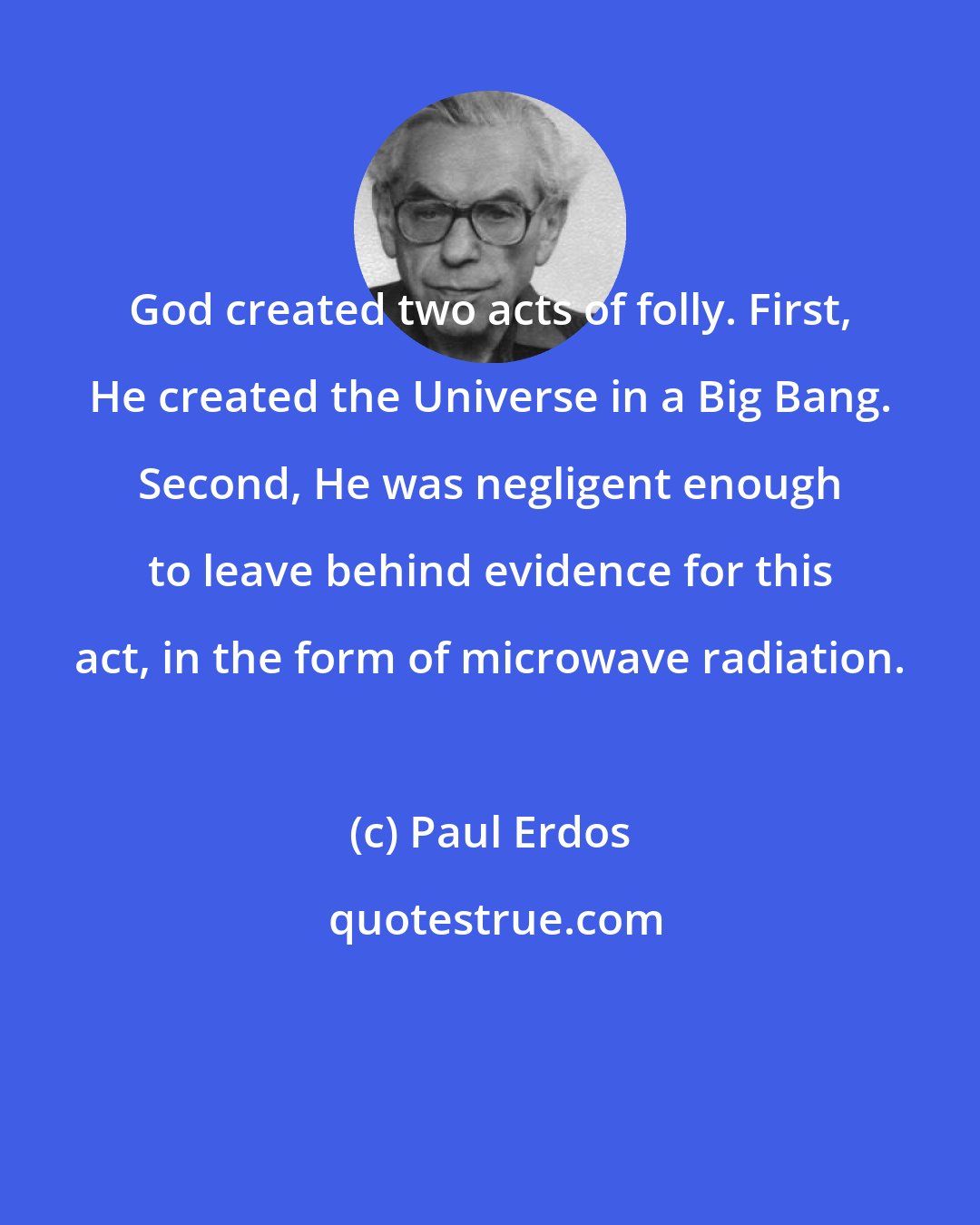 Paul Erdos: God created two acts of folly. First, He created the Universe in a Big Bang. Second, He was negligent enough to leave behind evidence for this act, in the form of microwave radiation.