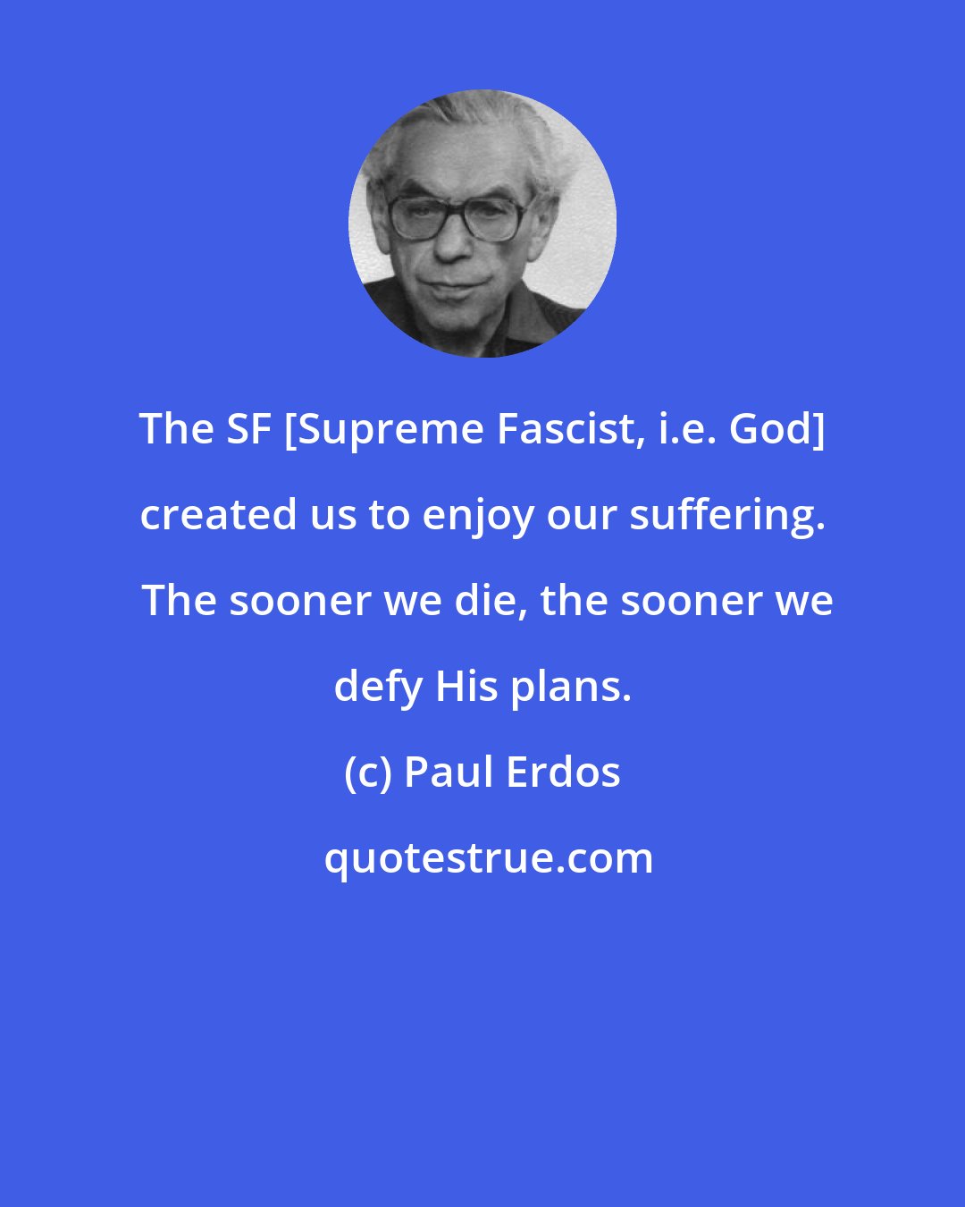 Paul Erdos: The SF [Supreme Fascist, i.e. God] created us to enjoy our suffering.  The sooner we die, the sooner we defy His plans.