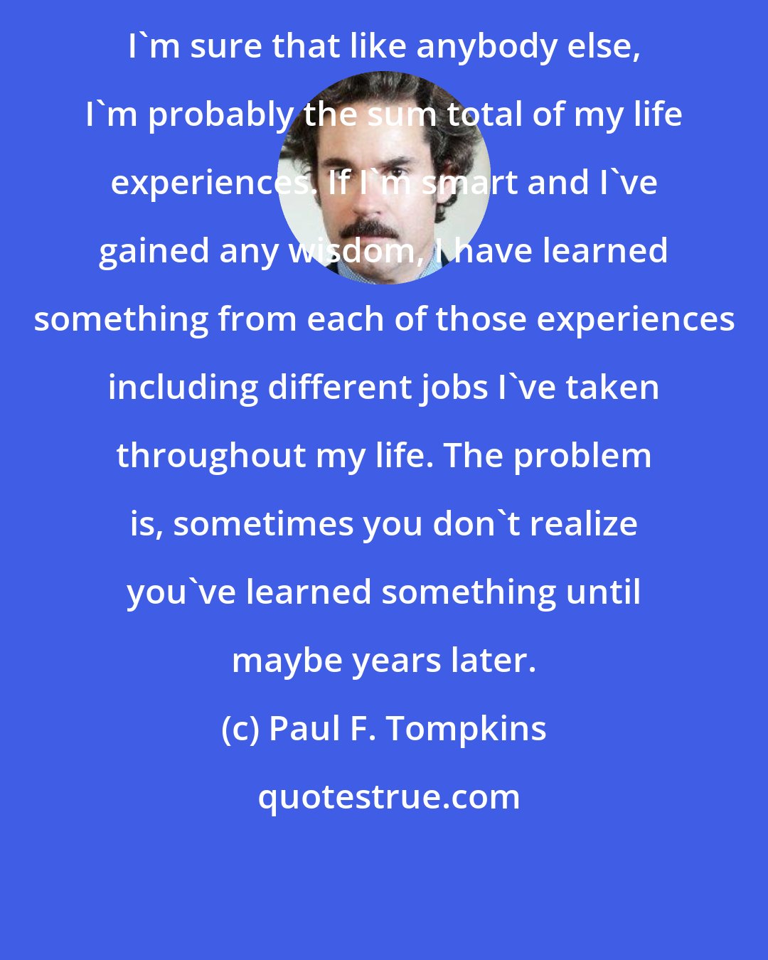 Paul F. Tompkins: I'm sure that like anybody else, I'm probably the sum total of my life experiences. If I'm smart and I've gained any wisdom, I have learned something from each of those experiences including different jobs I've taken throughout my life. The problem is, sometimes you don't realize you've learned something until maybe years later.